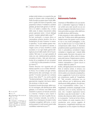 [3.4]
Astronomia frattale
L’esempio di Mandelbrot e le sue esorta-
zioni a estendere l’approccio frattale ai
vari ambiti sono stati raccolti via via con
sempre maggiore intensità e hanno incon-
trato particolare successo nella ridefinizio-
ne della struttura dell’Universo.
A tale proposito è stato addirittura affer-
mato che “la felice storia della geometria
frattale mostra che questo nuovo concet-
to non è una moda passeggera, e che,
anzi, ha dato la luce a un nuovo livello di
comprensione della natura. È diventato
possibile studiare quantitativamente feno-
meni in precedenza considerati troppo
complessi e irregolari per i metodi delle
scienze esatte, fenomeni che perciò non
erano in grado di offrire nulla di interes-
sante alla scienza. I frattali stanno coloniz-
zando velocemente il sistema solare, la
materia interstellare e l’alone oscuro e
massivo della Via Lattea”45.
Inoltre, nell’applicazione che di essi è stata
fatta al sistema solare, è emersa una
estensione del concetto stesso di frattale
che ha subito una notevole complessifica-
zione, suggerendo il conio di un termine
più comprensivo, quello di “megafratta-
le”. Tale concetto costituisce una via
molto efficace per la definizione della
distribuzione delle galassie, che altrimen-
ti non mostrerebbero ordine. Così, “i
megafrattali, continenti, arcipelaghi e isole
cosmiche, sono le novità, esotiche ma
vere, che i moderni esploratori hanno
riportato a casa dai mondi alieni”. E, rife-
rendosi alla direzione delle ricerche futu-
re in proposito, “anche se la loro dimen-
sione frattale e la scala massima che li
caratterizza sono ancora oggetto di
discussione, i megafrattali reclamano una
spiegazione. La loro origine è la sfida più
andare molto lontano, e si scoprirà che, per
quanto le diverse carte corrispondenti ai
livelli di analisi successivi siano molto diffe-
renti in quello che hanno di specifico, esse
presentano tuttavia il medesimo carattere
globale, gli stessi tratti generici. In altri ter-
mini si è indotti a credere che, a meno
della scala, lo stesso meccanismo abbia
potuto generare tanto i minuti dettagli
quanto i caratteri globali delle coste”41.
Se ben analizzato, si scopre allora un
meraviglioso schema iterativo che sta a
fondamento di tutto l’insieme. In manie-
ra specifica, “si può vedere questo mec-
canismo come una specie di cascata, o
meglio come un fuoco d’artificio a stadi
successivi, in cui ogni stadio genera det-
tagli più piccoli dello stadio che lo ha pre-
ceduto. Nel caso in cui ogni pezzetto di
costa sia così, statisticamente parlando,
omotetico al tutto – fatti salvi alcuni par-
ticolari di cui scegliamo di non occuparci
–, si dirà che la costa possiede un’omote-
tia interna”42.
Questo discorso non riguarda solo gli
esempi specifici a cui si è fatto riferimen-
to finora, ma va esteso ad ogni ambito,
dall’economia alla cosmologia; non solo
perché “il mondo naturale non contiene
alcuna linea dritta”43, ma anche perché
“fondamentalmente i frattali sono figure
geometriche irregolari che hanno identi-
che strutture in tutte le scale.
Si possono trovare dovunque, dalle nuvo-
le e le montagne, alla distribuzione delle
galassie, o al vorticoso caos delle acque
turbolenti e persino al mercato azionario
e a internet. I frattali si sono inseriti in
molte scienze, non solo in quelle che stu-
diano l’universo naturale, ma anche in
quelle che si interessano di sistemi molto
complessi progettati dall’uomo, e sono
anche presenti in molti recenti eventi nella
cosiddetta matematica pura”44.
41. Ivi, pp. 26-27.
42. Ivi, p. 27.
43. B. Mandelbrot, Nel mondo dei
frattali, cit., p. 32.
44. Ivi, pp. 32-33.
45. Y. Baryshev – P. Teerikorpi, La
scoperta dei frattali, cit, p. 299. Cfr.
anche S. Bettelli – R. Biolchini,
Frattali Flib asteroidi, Zanichelli,
Bologna 1989.
60 Complessità e formazione
 