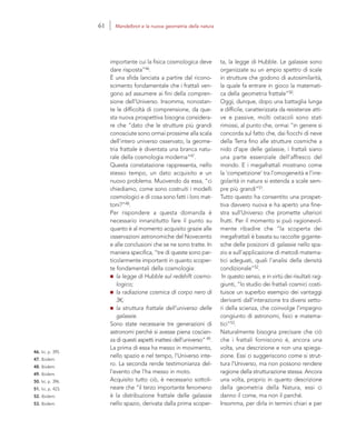 46. Ivi, p. 395.
47. Ibidem.
48. Ibidem.
49. Ibidem.
50. Ivi, p. 396.
51. Ivi, p. 423.
52. Ibidem.
53. Ibidem.
ta, la legge di Hubble. Le galassie sono
organizzate su un ampio spettro di scale
in strutture che godono di autosimilarità,
la quale fa entrare in gioco la matemati-
ca della geometria frattale”50.
Oggi, dunque, dopo una battaglia lunga
e difficile, caratterizzata da resistenze atti-
ve e passive, molti ostacoli sono stati
rimossi, al punto che, ormai “in genere si
concorda sul fatto che, dai fiocchi di neve
della Terra fino alle strutture cosmiche a
nido d’ape delle galassie, i frattali siano
una parte essenziale dell’affresco del
mondo. E i megafrattali mostrano come
la ‘competizione’ tra l’omogeneità e l’irre-
golarità in natura si estenda a scale sem-
pre più grandi”51.
Tutto questo ha consentito una prospet-
tiva davvero nuova e ha aperto una fine-
stra sull’Universo che promette ulteriori
frutti. Per il momento si può ragionevol-
mente ribadire che “la scoperta dei
megafrattali è basata su raccolte gigante-
sche delle posizioni di galassie nello spa-
zio e sull’applicazione di metodi matema-
tici adeguati, quali l’analisi della densità
condizionale”52.
In questo senso, e in virtù dei risultati rag-
giunti, “lo studio dei frattali cosmici costi-
tuisce un superbo esempio dei vantaggi
derivanti dall’interazione tra diversi setto-
ri della scienza, che coinvolge l’impegno
congiunto di astronomi, fisici e matema-
tici”53.
Naturalmente bisogna precisare che ciò
che i frattali forniscono è, ancora una
volta, una descrizione e non una spiega-
zione. Essi ci suggeriscono come si strut-
tura l’Universo, ma non possono rendere
ragione della strutturazione stessa. Ancora
una volta, proprio in quanto descrizione
della geometria della Natura, essi ci
danno il come, ma non il perché.
Insomma, per dirla in termini chiari e per
importante cui la fisica cosmologica deve
dare risposta”46.
È una sfida lanciata a partire dal ricono-
scimento fondamentale che i frattali ven-
gono ad assumere ai fini della compren-
sione dell’Universo. Insomma, nonostan-
te le difficoltà di comprensione, da que-
sta nuova prospettiva bisogna considera-
re che “dato che le strutture più grandi
conosciute sono ormai prossime alla scala
dell’intero universo osservato, la geome-
tria frattale è diventata una branca natu-
rale della cosmologia moderna”47.
Questa constatazione rappresenta, nello
stesso tempo, un dato acquisito e un
nuovo problema. Muovendo da essa, “ci
chiediamo, come sono costruiti i modelli
cosmologici e di cosa sono fatti i loro mat-
toni?”48.
Per rispondere a questa domanda è
necessario innanzitutto fare il punto su
quanto è al momento acquisito grazie alle
osservazioni astronomiche del Novecento
e alle conclusioni che se ne sono tratte. In
maniera specifica, “tre di queste sono par-
ticolarmente importanti in quanto scoper-
te fondamentali della cosmologia:
la legge di Hubble sul redshift cosmo-
logico;
la radiazione cosmica di corpo nero di
3K;
la struttura frattale dell’universo delle
galassie.
Sono state necessarie tre generazioni di
astronomi perché si avesse piena coscien-
za di questi aspetti inattesi dell’universo” 49.
La prima di essa ha messo in movimento,
nello spazio e nel tempo, l’Universo inte-
ro. La seconda rende testimonianza del-
l’evento che l’ha messo in moto.
Acquisito tutto ciò, è necessario sottoli-
neare che “il terzo importante fenomeno
è la distribuzione frattale delle galassie
nello spazio, derivata dalla prima scoper-
61 Mandelbrot e la nuova geometria della natura
 
