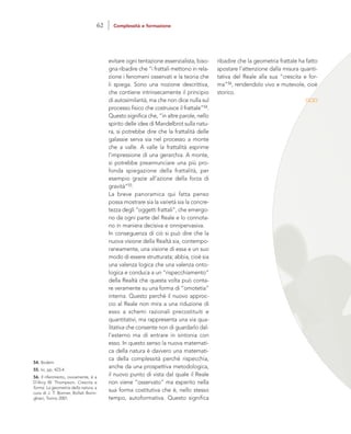 ribadire che la geometria frattale ha fatto
spostare l’attenzione dalla misura quanti-
tativa del Reale alla sua “crescita e for-
ma”56, rendendolo vivo e mutevole, cioè
storico.
evitare ogni tentazione essenzialista, biso-
gna ribadire che “i frattali mettono in rela-
zione i fenomeni osservati e la teoria che
li spiega. Sono una nozione descrittiva,
che contiene intrinsecamente il principio
di autosimilarità, ma che non dice nulla sul
processo fisico che costruisce il frattale”54.
Questo significa che, “in altre parole, nello
spirito delle idee di Mandelbrot sulla natu-
ra, si potrebbe dire che la frattalità delle
galassie serva sia nel processo a monte
che a valle. A valle la frattalità esprime
l’impressione di una gerarchia. A monte,
si potrebbe preannunciare una più pro-
fonda spiegazione della frattalità, per
esempio grazie all’azione della forza di
gravità”55.
La breve panoramica qui fatta penso
possa mostrare sia la varietà sia la concre-
tezza degli “oggetti frattali”, che emergo-
no da ogni parte del Reale e lo connota-
no in maniera decisiva e onnipervasiva.
In conseguenza di ciò si può dire che la
nuova visione della Realtà sia, contempo-
raneamente, una visione di essa e un suo
modo di essere strutturata; abbia, cioè sia
una valenza logica che una valenza onto-
logica e conduca a un “rispecchiamento”
della Realtà che questa volta può conta-
re veramente su una forma di “omotetia”
interna. Questo perché il nuovo approc-
cio al Reale non mira a una riduzione di
esso a schemi razionali precostituiti e
quantitativi, ma rappresenta una via qua-
litativa che consente non di guardarlo dal-
l’esterno ma di entrare in sintonia con
esso. In questo senso la nuova matemati-
ca della natura è davvero una matemati-
ca della complessità perché rispecchia,
anche da una prospettiva metodologica,
il nuovo punto di vista dal quale il Reale
non viene “osservato” ma esperito nella
sua forma costitutiva che è, nello stesso
tempo, autoformativa. Questo significa
54. Ibidem.
55. Ivi, pp. 423-4.
56. Il riferimento, ovviamente, è a
D’Arcy W. Thompson, Crescita e
forma. La geometria della natura, a
cura di J. T. Bonner, Bollati Borin-
ghieri, Torino 2001.
62 Complessità e formazione
 