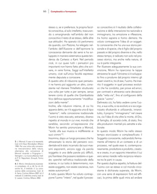so conoscitivo è il risultato della collabo-
razione e della interazione tra razionale e
immaginario, tra emozione e riflessione,
tra homo sapiens e homo demens. Ha
voluto contrapporre l’idea di un sogget-
to conoscente che ha una sua storia per-
sonale e di specie, che è figlio del proprio
passato e del proprio divenire e che, nello
stesso tempo, è radicato non solo nel pro-
cesso storico, ma anche nella natura, di
cui è parte integrante.
Per illustrare adeguatamente la sua con-
vinzione, Morin ha ripercorso le tappe
attraverso le quali l’Universo si è sviluppa-
to fino a produrre dal proprio interno gli
esseri viventi e, tra di essi, l’uomo. Ha inse-
rito il soggetto in quel processo evoluti-
vo che ha condotto, per prove ed errori,
per contrasti e attraverso varie deviazioni
dalla “retta via”, fino al configurarsi della
specie “uomo”.
Delineato ciò, ha fatto vedere come l’uo-
mo, a sua volta, si sia evoluto e si sia orga-
nizzato sfruttando e utilizzando, innanzi-
tutto, il proprio “immaginario” nel creare
via, via l’idea di vita oltre la morte, di Dio,
di famiglia, di società civile, di stato, fino
alle produzioni mentali più astratte e ela-
borate.
In questo modo Morin ha nello stesso
tempo storicizzato e complessificato il
Soggetto conoscente, radicandolo ferma-
mente all’interno di un contesto e di un
processo, nel quale esso è, contempora-
neamente, produttore e prodotto, creato-
re e creato, in un rapporto interattivo il cui
vero senso risiede nella reciproca relazio-
ne tra le parti in causa.
Per questo duplice aspetto, la frattura del-
l’uomo con se stesso e col mondo circo-
stante è dichiarata superata, da Morin,
con una serie di espressioni forti ed effi-
caci, la prima delle quali mira ad andare
stesso o, se si preferisce, la propria facol-
tà conoscitiva, al solo intelletto, trascuran-
do o emarginando nell’ambito del non
conoscitivo il resto di se stesso, delle altre
sue attitudini. Ha operato ciò perlomeno
da quando, con Platone, ha relegato nel-
l’ambito dell’illusione e dell’opinione la
conoscenza derivante dai sensi e ha svi-
luppato in maniera sistematica questa ten-
denza da Cartesio a Kant. Nel periodo
cioè, in cui quasi tutti i pensatori più
importanti non hanno fatto altro che scri-
vere, in varie forme, Saggi sull’intelletto
umano, cioè sull’unica facoltà espressa-
mente deputata a conoscere.
A questo atto di riduzione quei pensato-
ri ne hanno poi aggiunto un altro, consi-
stente nel ritenere l’Intelletto strutturato
una volta per tutte e per sempre, senza
tenere conto di quelle che Giambattista
Vico definiva opportunamente “modifica-
zioni della mente”.
Inoltre, alle riduzioni interne, di cui ho
appena detto, se n’è aggiunta una di tipo
“esterno”: nella concezione tradizionale
l’uomo è visto staccato, estraneo, diverso
rispetto al mondo in cui vive; mondo che
sarebbe, secondo un’espressione che
Morin ha sentito pronunciare a Monod,
“sordo alla sua musica e indifferente ai
suoi crimini”3.
Insomma, dopo un lungo processo che ha
attraversato la storia del pensiero occi-
dentale ed è stato incarnato dai suoi mas-
simi esponenti, ancora oggi «la parola
soggetto è una delle parole più difficili,
più fraintese che possano esistere» e que-
sto «perché nell’ottica tradizionale della
scienza, in cui tutto è determinismo, non
esiste soggetto, non esiste coscienza, non
esiste autonomia»4.
A tutto questo Morin ha voluto contrap-
porre l’uomo “intero”, nel quale il proces-
3. J. Monod, Il caso e la necessità,
trad. di A. Busi, Mondadori, Milano
1984. Per una critica alla concezio-
ne meccanicistica della natura,
alternativa alla concezione di
Monod rimando a Prigogine I.-
Stengers I., La nuova alleanza, trad.
di P. D. Napolitani, Einaudi, Torino
1993.
4. E. Morin, Introduzione al pensie-
ro complesso, cit, p. 64. Su ciò cfr.
anche Id., Il metodo 3. La cono-
scenza della conoscenza, trad. di
A. Serra, Cortina, Milano 2007; Id. Il
metodo 5. L’identità umana, trad. di
S. Lazzari, Cortina, Milano 2002.
66 Complessità e formazione
 