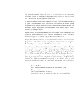 Per questo è necessario che enti di ricerca ed esperti collaborino con le scuole per
offrire agli studenti un quadro ampio ed aggiornato di conoscenze umane, scientifi-
che e tecnologiche necessarie ad educarsi al futuro.
In questa prospettiva ENEA ha dato vita al Programma di collaborazione scientifica con
le scuole “Sicilia, educarsi al futuro” finalizzato all’aggiornamento dei docenti, alla rea-
lizzazione di nuovi percorsi didattici e iniziative scolastiche per la promozione delle fonti
rinnovabili, nonché di progetti di cooperazione per fornire energia elettrica solare a
scuole di villaggi rurali africani.
La realizzazione del Programma è stata assicurata grazie al continuo ed insostituibile
contributo del Dipartimento Pubblica Istruzione della Regione Siciliana, dell’Ufficio
Scolastico Regionale per la Sicilia e degli Uffici Scolastici Provinciali.
Proprio dal confronto aperto con i docenti delle oltre duecento scuole partecipanti al
programma, è nata l’idea di avviare un approfondimento teso a ricercare le ragioni e
la metodologia di un nuovo modello di formazione scolastica.
A questo scopo, è stato ideato e realizzato il corso di formazione per docenti “Ecoetica
e complessità per una nuova scuola”, frutto della preziosa collaborazione e dell’am-
mirevole disponibilità offerta dal Centro Studi di Filosofia della Complessità “Edgar
Morin” dell’Università degli Studi di Messina, diretto dal Prof. Giuseppe Gembillo.
I suoi contenuti, scritti e filmati, trovano eco nel presente volume “Complessità e for-
mazione” che abbiamo voluto pubblicare, certi di offrire ai docenti italiani un valido
strumento di studio e formazione sui “nuovi saperi necessari per educarsi al futuro”.
Giovanni De Paoli
ENEA, Responsabile attività per la scuola del Programma SICENEA
Giuseppe Riccioli
Ufficio Scolastico Regionale per la Sicilia,
Referente per le attività per la scuola nell’ambito del Programma SICENEA
 