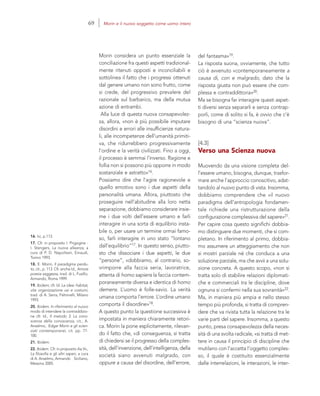 16. Ivi, p.113.
17. Cfr. in proposito I. Prigogine -
I. Stengers, La nuova alleanza, a
cura di P. D. Napolitani, Einaudi,
Torino 1993.
18. E. Morin, Il paradigma perdu-
to, cit., p. 113. Cfr. anche Id., Amore
poesia saggezza, trad. di L. Fusillo,
Armando, Roma 1999.
19. Ibidem; cfr. Id. Le idee: habitat,
vita organizzazione usi e costumi,
trad. di A. Serra, Feltrinelli, Milano
1993.
20. Ibidem. In riferimento al nuovo
modo di intendere la contraddizio-
ne cfr. Id., Il metodo 3. La cono-
scenza della conoscenza, cit.; A.
Anselmo, Edgar Morin e gli scien-
ziati contemporanei, cit. pp. 77-
100.
21. Ibidem.
22. Ibidem. Cfr. in proposito Aa.Vv.,
La filosofia e gli altri saperi, a cura
di A. Anselmo, Armando Siciliano,
Messina 2005.
del fantasma»19.
La risposta suona, ovviamente, che tutto
ciò è avvenuto «contemporaneamente a
causa di, con e malgrado, dato che la
risposta giusta non può essere che com-
plessa e contraddittoria»20.
Ma se bisogna far interagire questi aspet-
ti diversi senza separarli e senza contrap-
porli, come di solito si fa, è ovvio che c’è
bisogno di una “scienza nuova”.
[4.3]
Verso una Scienza nuova
Muovendo da una visione completa del-
l’essere umano, bisogna, dunque, trasfor-
mare anche l’approccio conoscitivo, adat-
tandolo al nuovo punto di vista. Insomma,
dobbiamo comprendere che «il nuovo
paradigma dell’antropologia fondamen-
tale richiede una ristrutturazione della
configurazione complessiva del sapere»21.
Per capire cosa questo significhi dobbia-
mo distinguere due momenti, che si com-
pletano. In riferimento al primo, dobbia-
mo assumere un atteggiamento che non
si mostri parziale né che conduca a una
soluzione parziale, ma che avvii a una solu-
zione concreta. A questo scopo, «non si
tratta solo di stabilire relazioni diplomati-
che e commerciali tra le discipline, dove
ognuna si confermi nella sua sovranità»22.
Ma, in maniera più ampia e nello stesso
tempo più profonda, si tratta di compren-
dere che va rivista tutta la relazione tra le
varie parti del sapere. Insomma, a questo
punto, presa consapevolezza della neces-
sità di una svolta radicale, «si tratta di met-
tere in causa il principio di discipline che
mutilano con l’accetta l’oggetto comples-
so, il quale è costituito essenzialmente
dalle interrelazioni, le interazioni, le inter-
Morin considera un punto essenziale la
conciliazione fra questi aspetti tradizional-
mente ritenuti opposti e inconciliabili e
sottolinea il fatto che i progressi ottenuti
dal genere umano non sono frutto, come
si crede, del progressivo prevalere del
razionale sul barbarico, ma della mutua
azione di entrambi.
Alla luce di questa nuova consapevolez-
za, allora, «non è più possibile imputare
disordini e errori alle insufficienze natura-
li, alle incompetenze dell’umanità primiti-
va, che ridurrebbero progressivamente
l’ordine e la verità civilizzati. Fino a oggi,
il processo è semmai l’inverso. Ragione e
follia non si possono più opporre in modo
sostanziale e astratto»16.
Possiamo dire che l’agire ragionevole e
quello emotivo sono i due aspetti della
personalità umana. Allora, piuttosto che
proseguire nell’abitudine alla loro netta
separazione, dobbiamo considerare insie-
me i due volti dell’essere umano e farli
interagire in una sorta di equilibrio insta-
bile o, per usare un termine ormai famo-
so, farli interagire in uno stato “lontano
dall’equilibrio”17. In questo senso, piutto-
sto che dissociare i due aspetti, le due
“persone”, «dobbiamo, al contrario, so-
vrimporre alla faccia seria, lavoratrice,
attenta di homo sapiens la faccia contem-
poraneamente diversa e identica di homo
demens. L’uomo è folle-savio. La verità
umana comporta l’errore. L’ordine umano
comporta il disordine»18.
A questo punto la questione successiva è
impostata in maniera chiaramente retori-
ca. Morin la pone esplicitamente, rilevan-
do il fatto che, «di conseguenza, si tratta
di chiedersi se il progresso della comples-
sità, dell’invenzione, dell’intelligenza, della
società siano avvenuti malgrado, con
oppure a causa del disordine, dell’errore,
69 Morin e il nuovo soggetto come uomo intero
 