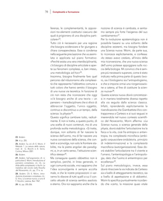 nozione di scienza è cambiata, e sentia-
mo sempre più forte l’esigenza del suo
cambiamento»27.
Per la rivoluzione epistemologica non è
possibile basarsi su una soltanto delle
discipline esistenti, ma bisogna fondare
una Scienza nuova. Morin, da parte sua,
lo riconosce esplicitamente, e confessa:
«Io stesso avevo creduto, all’inizio della
mia riconversione, che una nuova scienza
dell’uomo potesse appoggiarsi sulla roc-
cia della biologia. Mi convinco che è sem-
pre più necessario superare, come è stato
indicato nella prima parte di questo lavo-
ro, sia il biologismo sia l’antropologismo,
e che si impone ormai una riorganizzazio-
ne a catena, al fine di costituire la scien-
za nuova»28.
Questa scienza nuova dovrà concretizzar-
si in maniera totalmente diversa rispetto
alla via seguita dalla scienza classica.
Infatti, riprendendo esplicitamente la
rivendicazione che Giambattista Vico con-
trapponeva a Cartesio e ai suoi seguaci e
inserendola nel nuovo contesto scientifi-
co del Novecento, Morin afferma: «La
Scienza nuova, o scienza generale della
physis, dovrà stabilire l’articolazione tra la
fisica e la vita, cioè fra entropia e antien-
tropia, tra complessità microfisica (ambi-
guità corpuscolare-ondulatoria, principio
di indeterminazione) e la complessità
macrofisica (autorganizzazione). Essa do-
vrà stabilire l’articolazione tra il vivente e
l’umano, l’antientropologia e l’antropolo-
gia, dato che l’uomo è antientropico per
eccellenza»29.
Sul piano metodologico, invece, essa
dovrà ritracciare la via indicata da Cartesio
sia a livello di atteggiamento teoretico, sia
a livello di aspettazione e di obbiettivi.
Morin lo specifica puntualmente ricordan-
do che «certo, la missione quasi vitale
ferenze, le complementarità, le opposi-
zioni tra elementi costitutivi ciascuno dei
quali è prigioniero di una disciplina parti-
colare»23.
Tutto ciò è necessario per una ragione
che bisogna evidenziare e far giungere a
chiara consapevolezza. Essa si condensa
nella seguente precisazione che va assimi-
lata e applicata sul piano formativo:
«Perché esista una vera interdisciplinarità,
c’è bisogno di discipline articolate e aper-
te sui fenomeni complessi, e, ben inteso,
una metodologia ad hoc»24.
Insomma, bisogna finalmente fare quel
percorso dal riduzionismo alla complessi-
tà che rappresenta l’obbiettivo comune a
tutti coloro che hanno sentito il bisogno
di una nuova via teoretica. In funzione di
ciò non resta che riconoscere che oggi
«c’è bisogno anche di una teoria – un
pensiero – transdisciplinare che si sforzi di
abbracciar l’oggetto, l’unico oggetto,
continuo e discontinuo a un tempo, della
scienza: la physis»25.
Questo significa cambiare tutto, radical-
mente. E non si tratta, a questo punto, di
una scelta di nuovi contenuti, ma di una
profonda svolta metodologica. «Si tratta,
dunque, non soltanto di far nascere la
scienza dell’uomo, ma di far nascere una
nuova concezione della scienza, che con-
testi e sconvolga, non solo le frontiere sta-
bilite, ma le pietre angolari dei paradig-
mi, e, in un certo senso, l’istituzione scien-
tifica stessa»26.
Ma conseguire questo obbiettivo non è
semplice, perché, in linea generale, in
ogni comunità sociale, «noi sappiamo che
l’idea sconvolgente è sempre accolta
male, e che le nostre proposizioni ci var-
ranno lo sfavore di tutti quelli a cui il con-
cetto attuale di scienza sembra assoluto
e eterno. Ora noi sappiamo anche che la
23. Ibidem.
24. Ivi p. 205.
25. Ibidem. Su ciò cfr. E. Morin, Il
Metodo 1. La natura della natura,
trad. di G. Bocchi e A. Serra,
Cortina, Milano 2001.
26. Ibidem.
27. Ibidem. Sull’argomento cfr. in
particolare E. Morin, Introduzione al
pensiero complesso, cit.; Id., La
sfida della complessità, in Aa.Vv. La
metafora del circolo nella filosofia
del Novecento, cit., pp. 77 e ss.
28. Ibidem. Cfr. E. Morin, Intro-
duzione al pensiero complesso, cit.;
G. Vico, La scienza nuova, a cura di
F. Nicolini, Laterza, Bari 1967.
29. Ivi, pp. 205-206.
70 Complessità e formazione
 