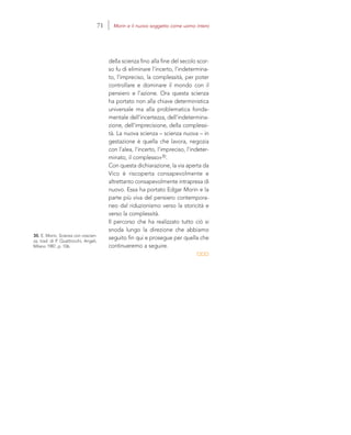 30. E. Morin, Scienza con coscien-
za, trad. di P. Quattrocchi, Angeli,
Milano 1987, p. 106.
della scienza fino alla fine del secolo scor-
so fu di eliminare l’incerto, l’indetermina-
to, l’impreciso, la complessità, per poter
controllare e dominare il mondo con il
pensiero e l’azione. Ora questa scienza
ha portato non alla chiave deterministica
universale ma alla problematica fonda-
mentale dell’incertezza, dell’indetermina-
zione, dell’imprecisione, della complessi-
tà. La nuova scienza – scienza nuova – in
gestazione è quella che lavora, negozia
con l’alea, l’incerto, l’impreciso, l’indeter-
minato, il complesso»30.
Con questa dichiarazione, la via aperta da
Vico è riscoperta consapevolmente e
altrettanto consapevolmente intrapresa di
nuovo. Essa ha portato Edgar Morin e la
parte più viva del pensiero contempora-
neo dal riduzionismo verso la storicità e
verso la complessità.
Il percorso che ha realizzato tutto ciò si
snoda lungo la direzione che abbiamo
seguito fin qui e prosegue per quella che
continueremo a seguire.
71 Morin e il nuovo soggetto come uomo intero
 