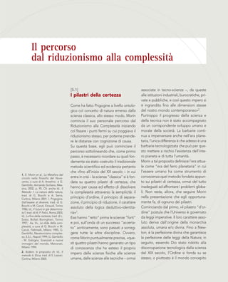 1. E. Morin et al., La Metafora del
circolo nella filosofia del Nove-
cento, a cura di A. Anselmo e G.
Gembillo, Armando Siciliano, Mes-
sina, 2002, p. 95. Cfr. anche Id., Il
Metodo 1. La natura della natura,
trad. di G. Bocchi e A. Serra,
Cortina, Milano 2001. I. Prigogine,
Dall’essere al divenire, trad. di G.
Bocchi e M. Ceruti, Einaudi, Torino
1986; Id., Il futuro è già determina-
to?, trad. di M. P. Felici, Roma 2003;
Id., La fine delle certezze, trad. di L.
Sosio, Bollati Boringhieri, Torino
1997; Aa. Vv., La sfida della com-
plessità, a cura di G. Bocchi e M.
Ceruti, Feltrinelli, Milano 1985; G.
Gembillo, Neostoricismo comples-
so, E.S.I., Napoli 1999; G. Gembillo
- M. Galzigna, Scienziati e nuove
immagini del mondo, Marzorati,
Milano 1994.
2. Ibidem. In proposito cfr. Id., Il
metodo 6. Etica, trad. di S. Lazzari,
Cortina, Milano 2005.
associate in tecno-scienze –, da queste
alle istituzioni industriali, burocratiche, pri-
vate e pubbliche, e così questo impero si
è ingrandito fino alle dimensioni stesse
del nostro mondo contemporaneo»2.
Purtroppo il progresso della scienza e
della tecnica non è stato accompagnato
da un corrispondente sviluppo umano e
morale della società. La barbarie conti-
nua a imperversare anche nell’era plane-
taria, l’unica differenza è che adesso è una
barbarie tecnologizzata che può per que-
sto mettere a rischio l’esistenza dell’inte-
ro pianeta e di tutta l’umanità.
Morin a tal proposito definisce l’era attua-
le come “era del ferro planetaria” in cui
l’essere umano ha come strumento di
conoscenza quel metodo fondato appun-
to sui pilastri di certezza, ormai del tutto
inadeguati ad affrontare i problemi globa-
li. Non resta, allora, che seguire Morin
nella presentazione che egli opportuna-
mente fa, di ognuno dei pilastri.
Cominciando dal primo, «il pilastro “d’or-
dine” postula che l’Universo è governato
da leggi imperative. Il loro carattere asso-
luto deriva dall’origine della monarchia
assoluta, umana e/o divina. Fino a New-
ton, è la perfezione divina che garantisce
la perfezione delle leggi della Natura; in
seguito, essendo Dio stato ridotto alla
disoccupazione tecnologica dalla scienza
del XIX secolo, l’Ordine si fonda su se
stesso, o piuttosto è il mondo concepito
[5.1]
I pilastri della certezza
Come ha fatto Prigogine a livello ontolo-
gico col concetto di natura emerso dalla
scienza classica, allo stesso modo, Morin
comincia il suo personale percorso dal
Riduzionismo alla Complessità iniziando
col fissare i punti fermi su cui poggiava il
riduzionismo stesso, per poterne prende-
re le distanze con cognizione di causa.
Su questa base, egli può cominciare il
percorso sottolineando che, come primo
passo, è necessario ricordare su quali fon-
damenta sia stato costruito il tradizionale
metodo scientifico ed evidenzia pertanto
che «fino all’inizio del XX secolo – in cui
entra in crisi – la scienza “classica” si è fon-
data su quattro pilastri di certezza, che
hanno per causa ed effetto di dissolvere
la complessità attraverso la semplicità: il
principio d’ordine, il principio di separa-
zione, il principio di riduzione, il carattere
assoluto della logica deduttivo-identita-
ria»1.
Essi hanno “retto” prima le scienze “forti”
e poi, sull’onda di un successo “accerta-
to” acriticamente, sono passati a sorreg-
gere tutte le altre discipline. Ovvero,
come Morin puntualmente precisa, «que-
sti quattro pilastri hanno generato un tipo
di conoscenza che ha esteso il proprio
impero dalle scienze fisiche alle scienze
umane, dalle scienze alle tecniche – ormai
Il percorso
dal riduzionismo alla complessità
 