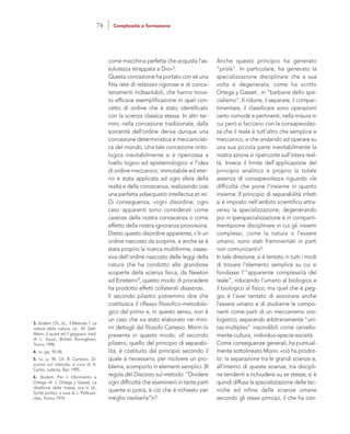 Anche questo principio ha generato
“prole”. In particolare, ha generato la
specializzazione disciplinare che a sua
volta è degenerata, come ha scritto
Ortega y Gasset , in “barbarie dello spe-
cialismo”. Il ridurre, il separare, il compar-
timentare, il classificare sono operazioni
certo comode e pertinenti, nella misura in
cui però si facciano con la consapevolez-
za che il reale è tutt’altro che semplice e
meccanico, e che andando ad operare su
una sua piccola parte inevitabilmente la
nostra azione si ripercuote sull’intera real-
tà. Invece il limite dell’applicazione del
principio analitico è proprio la totale
assenza di consapevolezza riguardo «le
difficoltà che pone l’insieme in quanto
insieme. Il principio di separabilità infatti
si è imposto nell’ambito scientifico attra-
verso la specializzazione, degenerando
poi in iperspecializzazione e in comparti-
mentazione disciplinare in cui gli insiemi
complessi, come la natura o l’essere
umano, sono stati frammentati in parti
non comunicanti»6.
In tale direzione, si è tentato in tutti i modi
di trovare l’elemento semplice su cui si
fondasse l’“apparente complessità del
reale”, riducendo l’umano al biologico e
il biologico al fisico; ma quel che è peg-
gio è l’aver tentato di sezionare anche
l’essere umano e di studiarne le compo-
nenti come parti di un meccanismo oro-
logistico, separando arbitrariamente “uni-
tas-multiplex” inscindibili come cervello-
mente-cultura, individuo-specie-società.
Come conseguenze generali, ha puntual-
mente sottolineato Morin, «ciò ha prodot-
to: la separazione tra le grandi scienze e,
all’interno di queste scienze, tra discipli-
ne tendenti a richiudersi su se stesse; si è
quindi diffusa la specializzazione delle tec-
niche ed infine delle scienze umane
secondo gli stessi principi, il che ha con-
come macchina perfetta che acquista l’as-
solutezza strappata a Dio»3.
Questa concezione ha portato con sé una
fitta rete di relazioni rigorose e di conca-
tenamenti indissolubili, che hanno trova-
to efficace esemplificazione in quel con-
cetto di ordine che è stato identificato
con la scienza classica stessa. In altri ter-
mini, nella concezione tradizionale, dalla
sovranità dell’ordine deriva dunque una
concezione deterministica e meccanicisti-
ca del mondo. Una tale concezione onto-
logica inevitabilmente si è ripercossa a
livello logico ed epistemologico e l’idea
di ordine meccanico, immutabile ed eter-
no è stata applicata ad ogni sfera della
realtà e della conoscenza, realizzando così
una perfetta adaequatio intellectus et rei.
Di conseguenza, «ogni disordine, ogni
caso apparenti sono considerati come
carenze della nostra conoscenza o come
effetto della nostra ignoranza provvisoria.
Dietro questo disordine apparente, c’è un
ordine nascosto da scoprire, e anche se è
stata proprio la ricerca multiforme, osses-
siva dell’ordine nascosto delle leggi della
natura che ha condotto alle grandiose
scoperte della scienza fisica, da Newton
ad Einstein»4, questo modo di procedere
ha prodotto effetti collaterali disastrosi.
Il secondo pilastro potremmo dire che
costituisca il riflesso filosofico-metodolo-
gico del primo e, in questo senso, non è
un caso che sia stato elaborato nei mini-
mi dettagli dal filosofo Cartesio. Morin lo
presenta in questo modo: «Il secondo
pilastro, quello del principio di separabi-
lità, è costituito dal principio secondo il
quale è necessario, per risolvere un pro-
blema, scomporlo in elementi semplici. (II
regola del Discorso sul metodo: “Dividere
ogni difficoltà che esaminerò in tante parti
quante si potrà, è ciò che è richiesto per
meglio risolverla”)»5.
3. Ibidem. Cfr., Id., Il Metodo 1. La
natura della natura, cit.; M. Gell-
Mann, Il quark ed il giaguaro, trad.
di L. Sosio, Bollati Boringhieri,
Torino 1996.
4. Ivi, pp. 95-96.
5. Ivi, p. 96. Cfr. R. Cartesio, Di-
scorso sul metodo, a cura di A.
Carlini, Laterza, Bari 1995.
6. Ibidem. Per il riferimento a
Ortega cfr. J. Ortega y Gasset, La
ribellione delle masse, ora in Id.,
Scritti politici, a cura di L. Pellicani,
Utet, Torino 1979.
74 Complessità e formazione
 