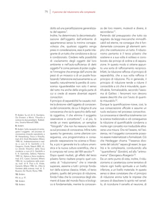 7. Ibidem. Su ciò cfr. G. Giordano,
Da Einstein a Morin. Filosofia e
scienza tra due paradigmi, Rubbet-
tino, Soveria Mannelli 2006.
8. Ibidem.
9. Ibidem. Sulla necessità di reinte-
grare il soggetto nel processo di
conoscenza rimando soprattutto a
W. Heisenberg, Fisica e filosofia,
trad. di G. Gnoli, Mondadori, Milano
1998; Id., Indeterminazione e real-
tà, a cura di G. Gembillo e G.
Gregorio, Guida, Napoli 2002; Id.,
Lo sfondo filosofico della fisica
moderna, a cura di G. Gembillo e
E. A. Giannetto, Sellerio, Palermo
1999; Id., Natura e fisica moderna,
trad. di E. Casari, Garzanti, Milano
1985; Id., La tradizione nella scien-
za, trad. di R. Pizzi e B. Vitale,
Garzanti, Milano 1982. Id., Oltre le
frontiere della scienza, trad. di S.
Buzzoni, Ed. Riuniti, Roma 1984.
10. Ibidem.
11. Ivi, p. 97.
12. Ibidem.
13. Ibidem.
za dei loro insiemi, mutevoli e diversi, è
secondaria»11.
Partendo dal presupposto che tutto sia
regolato da leggi meccaniche immodifi-
cabili ed eterne, ne consegue che è fon-
damentale conoscere gli elementi sem-
plici che costituiscono un tutto. Il riduzio-
nismo pertanto è il terzo pilastro che
sostiene e a sua volta è sotteso e corro-
borato dai principi di ordine e di separa-
zione. In questo modo si ottiene appun-
to una sorta di rafforzamento reciproco.
Infatti, la riduzione rafforza «il principio di
separabilità, che a sua volta rafforza il
principio di riduzione. Più in generale, il
principio di riduzione tende a ridurre il
conoscibile a ciò che è misurabile, quan-
tificabile, formalizzabile, secondo l’assio-
ma di Galileo: i fenomeni non devono
essere descritti che con l’aiuto di quanti-
tà misurabili»12.
Dunque la quantificazione riceve, così, la
sua consacrazione ufficiale e assume un
ruolo esclusivo nel processo conoscitivo.
La conoscenza si identifica totalmente con
la scienza tradizionale e «di conseguenza
la riduzione al quantificabile condanna a
morte ogni concetto non traducibile attra-
verso una misura. Ora né l’essere, né l’esi-
stenza, né il soggetto conoscente posso-
no essere matematizzati o formalizzati. Ciò
che Heidegger chiama “l’essenza divo-
rante del calcolo” separa gli esseri, le qua-
lità e le complessità, conducendo alla
“quantofrenia” (Sorokin), ed alla “aritmo-
mania” (Georgescu-Roegen)»13.
Da un certo punto di vista, inoltre, il ridu-
zionismo si caratterizza come tentativo di
ridurre ogni livello spirituale a un livello
inferiore, a un livello materiale. In questo
senso si deve constatare che «il principio
di riduzione anima tutte le imprese che
cercano di dissolvere lo spirito nel cervel-
lo, di ricondurre il cervello al neurone, di
dotto ad una parcellizzazione generalizza-
ta del sapere»7.
Inoltre, ha determinato la decontestualiz-
zazione dell’oggetto dall’ambiente di
appartenenza senza la minima consape-
volezza che, qualsiasi oggetto venga
preso in considerazione, esso è parte inte-
grante di un tutto che condiziona e da cui
è condizionato. Credere nella possibilità
di «isolamento degli oggetti dal loro
ambiente e nell’auto-sufficienza di detti
oggetti»8 è come pensare di poter coglie-
re l’immagine che emerge dall’unione dei
pezzi di un mosaico o di un puzzle foca-
lizzando l’attenzione esclusivamente su un
tassello; naturalmente la perdita di cono-
scenza riguarderebbe non solo il senso
del tutto ma anche della singola parte di
cui si crede di essere diventati esperti
conoscitori.
Il principio di separabilità ha causato inol-
tre la divisione «dell’oggetto di conoscen-
za dal conoscente, da cui il dogma di una
conoscenza che sia lo specchio della real-
tà oggettiva, il che elimina il soggetto
osservatore e concettore»9, o al più, lo
rende un mero spettatore, un semplice
“fotografo” che non ha nessuna inciden-
za sul processo di conoscenza. Infine tutto
questo ha generato, come ulteriore con-
seguenza, una programmatica e consa-
pevole «separazione tra scienza e filoso-
fia, e più in generale tra la cultura umani-
stica e la nuova cultura scientifica, che si
è compiuta nel corso del XIX secolo»10.
Dopo questi risultati, gli effetti del terzo
pilastro fanno risaltare proprio quel con-
cetto di “riduzionismo” che si intende
superare, assieme a tutti i principi fonda-
tori della scienza classica. Infatti, «il terzo
pilastro, quello del principio di riduzione,
fonda l’idea che la conoscenza degli ele-
menti di base del mondo fisico e biologi-
co è fondamentale, mentre la conoscen-
75 Il percorso dal riduzionismo alla complessità
 