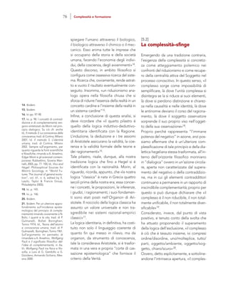 [5.2]
La complessità–sfinge
Emergendo da una tradizione contraria,
l’esigenza della complessità si concretiz-
za come atteggiamento polemico nei
confronti del riduzionismo e come recupe-
ro della centralità attiva del Soggetto nel
processo conoscitivo. In questo senso, «il
complesso sorge come impossibilità di
semplificare, là dove l’unità complessa si
disintegra se la si riduce ai suoi elementi,
là dove si perdono distinzione e chiarez-
za nella causalità e nelle identità, là dove
le antinomie deviano il corso del ragiona-
mento, là dove il soggetto osservatore
sorprende il suo proprio viso nell’ogget-
to della sua osservazione»18.
Proprio perché rappresenta “l’immane
potenza del negativo” in azione, anzi pos-
siamo affermare che è un’ulteriore com-
plessificazione di tale principio e della dia-
lettica hegeliana stessa trasformata, all’in-
terno dell’orizzonte filosofico moriniano
in “dialogica” ovvero in un’azione circola-
re, aperta non caratterizzata dal supera-
mento del negativo o della contraddizio-
ne, ma in cui gli elementi contraddittori
continuano a permanere in un rapporto di
inscindibile complementarità; proprio per
questo si può dunque dichiarare che «il
complesso è il non riducibile, il non total-
mente unificabile, il non totalmente diver-
sificabile»19.
Considerato, invece, dal punto di vista
positivo, e tenuto conto della svolta che
ha attuato proponendo il superamento
della logica dell’esclusione, «il complesso
è ciò che è tessuto insieme, ivi compresi
ordine/disordine, uno/molteplice, tutto/
parti, oggetto/ambiente, oggetto/sog-
getto, chiaro/scuro»20.
Ovvero, detto esplicitamente, e sottoline-
andone l’intrinseca apertura, «il comples-
spiegare l’umano attraverso il biologico,
il biologico attraverso il chimico o il mec-
canico. Esso anima tutte le imprese che
si occupano della storia e della società
umana, facendo l’economia degli indivi-
dui, della coscienza, degli avvenimenti»14.
Questo discorso, in ambito filosofico si
configura come ossessiva ricerca del siste-
ma. Ricerca che, ovviamente, rende astrat-
to e vuoto il risultato eventualmente con-
seguito. Insomma, «un riduzionismo ana-
logo opera nella filosofia chiusa che si
sforza di ridurre l’essenza della realtà in un
concetto cardine e l‘insieme della realtà in
un sistema cardine”15.
Infine, a conclusione di questa analisi, si
deve ricordare che «il quarto pilastro è
quello della logica induttivo-deduttivo-
identitaria identificata con la Ragione.
L’induzione, la deduzione e i tre assiomi
di Aristotele assicurano la validità, la coe-
renza e la validità formale delle teorie e
dei ragionamenti»16.
Tale pilastro, risale, dunque, alla nostra
tradizione logica che fino a Hegel si è
identificata con la razionalità. Morin, al
riguardo, ricorda, appunto, che «la nostra
logica “classica” è nata in Grecia quattro
secoli prima della nostra era; essa concer-
ne i concetti, le proposizioni, le inferenze,
i giudizi, i ragionamenti; i suoi fondamen-
ti sono stati posti nell’Organon di Ari-
stotele. Il nocciolo della logica classica ha
assunto un valore universale e non tra-
sgredibile nei sistemi razional-empirici
classici»17.
La logica identitaria, in definitiva, ha costi-
tuito non solo il linguaggio coerente di
quanto fin qui messo in rilievo, ma da
organon, da strumento di conoscenza,
tale la considerava Aristotele, si è trasfor-
mata in una vera e propria “corte di cas-
sazione epistemologica” che fornisce il
criterio della Verità.
14. Ibidem.
15. Ibidem.
16. Ivi pp. 97-98.
17. Ivi, p. 98. I concetti di contrad-
dizione e di complementarità ven-
gono sintetizzati da Morin nel prin-
cipio dialogico. Su ciò cfr. anche
Id., Il metodo 3. La conoscenza della
conoscenza, trad. di Cortina, Milano
2007; Id. Il metodo 5. L’identità
umana, trad. di Cortina, Milano
2002. Sempre sull’argomento, per
quanto riguarda le fonti scientifiche
e filosofiche, rimando a A. Anselmo,
Edgar Morin e gli scienziati contem-
poranei, Rubbettino, Soveria Man-
nelli, 2005, pp. 77- 100; Id., Vico and
Hegel: Philosophical Sources for
Morin’s Sociology, in “World Fu-
tures. The Journal of general evolu-
tion”, vol. 61, n. 6, edited by E.
Laszlo, Taylor & Francis Group,
Philadelphia 2005).
18. Ivi, p. 145.
19. Ivi, p. 146.
20. Ibidem.
21. Ibidem. Per un ulteriore appro-
fondimento sull’incidenza episte-
mologica del principio di comple-
mentarità rimando ovviamente a N.
Bohr, I quanti e la vita, trad. di P.
Gulmanelli, Bollati Boringhieri,
Torino 1974; Id., Teoria dell’atomo
e conoscenza umana, trad. di P.
Gulmanelli, Boringhieri, Torino 1961.
Sull’argomento mi permetto di
rimandare a A. Anselmo, Wolfgang
Pauli e il significato filosofico del-
l’idea di complementarità, in Aa.
Vv. Wolfgang Pauli tra fisica e filo-
sofia, a cura di G. Gembillo e G.
Giordano, Armando Siciliano, Mes-
sina 2000.
76 Complessità e formazione
 