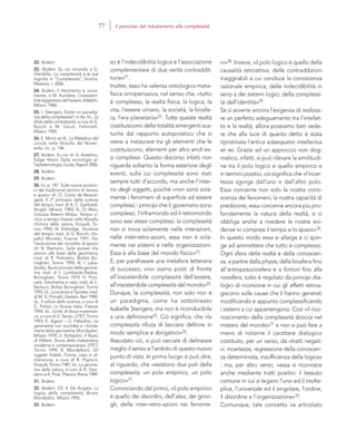 22. Ibidem.
23. Ibidem. Su ciò rimando a G.
Gembillo, La complessità e le sue
logiche, in “Complessità”, Sicania,
Messina, I, 2006.
24. Ibidem. Il riferimento è, ovvia-
mente, a M. Kundera, L’insosteni-
bile leggerezza dell’essere, Adelphi,
Milano 1986.
25. I. Stengers, Esiste un paradig-
ma della complessità?, in Aa. Vv., La
sfida della complessità, a cura di G.
Bocchi e M. Ceruti, Feltrinelli,
Milano 1985.
26. E. Morin et Al., La Metafora del
circolo nella filosofia del Novec-
ento, cit., p. 146.
27. Ibidem. Su ciò cfr. A. Anselmo,
Edgar Morin Dalla sociologia al-
l’epistemologia, Guida, Napoli 2006.
28. Ibidem.
29. Ibidem.
30. Ivi, p. 147. Sulle nuove accezio-
ni dei tradizionali termini di tempo
e spazio cfr. O. Costa de Beaure-
gard, Il 2° principio della scienza
del tempo, trad. di A. C. Garibaldi,
Angeli, Milano 1983; A. Di Meo,
Circulus Aeterni Motus. Tempo ci-
clico e tempo lineare nella filosofia
chimica della natura, Einaudi, To-
rino 1996; N. Eldredge, Strutture
del tempo, trad. di G. Bocchi, Ho-
peful Monster, Firenze 1991. Per
l’evoluzione del concetto di spazio
cfr. B. Riemann, Sulle ipotesi che
stanno alla base della geometria,
trad. di R. Pettoello, Bollati Bo-
ringhieri, Torino 1994; N. I. Loba-
cˇevskij, Nuovi principi della geome-
tria, trad. di L. Lombardo-Radice,
Boringhieri, Torino 1974; H. Poin-
caré, Geometria e caso, trad. di C.
Bartocci, Bollati Boringhieri, Torino
1995; Id., La scienza e l’ipotesi, trad.
di M. G. Porcelli, Dedalo, Bari 1989;
Id., Il valore della scienza, a cura di
G. Polizzi, La Nuova Italia, Firenze
1994; Id., Scritti di fisica-matemati-
ca, a cura di U. Sanzo, UTET, Torino
1993; E. Agazzi – D. Palladino, Le
geometrie non euclidee e i fonda-
menti della geometria, Mondadori,
Milano 1978; U. Bottazzini, Il flauto
di Hilbert. Storia della matematica
moderna e contemporanea, UTET,
Torino 1999; B. Mandelbrot, Gli
oggetti frattali. Forma, caso e di-
mensione, a cura di R. Pignoni,
Einaudi, Torino 1987; Id., La geome-
tria della natura, a cura di A. Gior-
dano e A. Piras, Theoria, Roma 1989.
31. Ibidem.
32. Ibidem. Cfr. V. De Angelis, La
logica della complessità, Bruno
Mondadori, Milano 1996.
33. Ibidem.
ni»28. Invece, «il polo logico è quello della
causalità retroattiva, delle contraddizioni
inaggirabili a cui conduce la conoscenza
razionale empirica, delle indecidibilità in
seno a dei sistemi logici, della complessi-
tà dell’identità»29.
Se si avverte ancora l’esigenza di realizza-
re un perfetto adeguamento tra l’intellet-
to e la realtà, allora possiamo ben vede-
re che alla luce di quanto detto è stata
ripristinata l’antica adaequatio intellectus
et rei. Grazie ad un approccio non dog-
matico, infatti, si può rilevare la similitudi-
ne tra il polo logico e quello empirico e
in termini positivi, ciò significa che «l’incer-
tezza sgorga dall’uno e dall’altro polo.
Essa concerne non solo la nostra cono-
scenza dei fenomeni, la nostra capacità di
predizione, essa concerne ancora più pro-
fondamente la natura della realtà, e ci
obbliga anche a rivedere le nostre evi-
denze ivi compresi il tempo e lo spazio»30.
In questo modo essa si allarga e ci spin-
ge ad ammettere che tutto è complesso.
Ogni sfera della realtà e della conoscen-
za, a partire dalla physis, dalla biosfera fino
all’antroposociosfera e a fortiori fino alla
noosfera, tutto è regolato da principi dia-
logici di ricorsione in cui gli effetti retroa-
giscono sulle cause che li hanno generati
modificando e appunto complessificando
i sistemi a cui appartengono. Così «il rico-
noscimento della complessità sbocca nel
mistero del mondo»31 e non si può fare a
meno di notarne il carattere dialogico
costituito, per un verso, da «tratti negati-
vi: incertezze, regressione della conoscen-
za determinista, insufficienza della logica»
; ma, per altro verso, «essa si riconosce
anche mediante tratti positivi: il tessuto
comune in cui si legano l’uno ed il molte-
plice, l’universale ed il singolare, l’ordine,
il disordine e l’organizzazione»33.
Comunque, tale concetto va articolato
so è l’indecidibilità logica e l’associazione
complementare di due verità contraddit-
torie»21.
Inoltre, esso ha valenza ontologico-meta-
fisica onnipervasiva, nel senso che, «tutto
è complesso, la realtà fisica, la logica, la
vita, l’essere umano, la società, la biosfe-
ra, l’era planetaria»22. Tutte queste realtà
costituiscono delle totalità emergenti sca-
turite dal rapporto autopoietico che si
viene a instaurare tra gli elementi che le
costituiscono, elementi per altro anch’es-
si complessi. Questo discorso infatti non
riguarda soltanto la forma esteriore degli
eventi, sulla cui complessità sono stati
sempre tutti d’accordo, ma anche l’inter-
no degli oggetti, poiché «non sono sola-
mente i fenomeni di superficie ad essere
complessi; i principi che li governano sono
complessi; l’inframondo ed il retromondo
sono essi stessi complessi: la complessità
non si trova solamente nelle interazioni,
nelle inter-retro-azioni, essa non è sola-
mente nei sistemi e nelle organizzazioni.
Essa è alla base del mondo fisico»23.
E, per parafrasare una metafora letteraria
di successo, «noi siamo posti di fronte
all’insostenibile complessità dell’essere,
all’insostenibile complessità del mondo»24.
Dunque, la complessità, non solo non è
un paradigma, come ha sottolineato
Isabelle Stengers, ma non è riconducibile
a una definizione25. Ciò significa, che «la
complessità rifiuta di lasciarsi definire in
modo semplice e sbrigativo»26.
Assodato ciò, si può cercare di delineare
meglio il senso e l’ambito di questo nuovo
punto di vista. In primo luogo si può dire,
al riguardo, che «esistono due poli della
complessità: un polo empirico, un polo
logico»27.
Cominciando dal primo, «il polo empirico
è quello dei disordini, dell’alea, dei grovi-
gli, delle inter-retro-azioni nei fenome-
77 Il percorso dal riduzionismo alla complessità
 