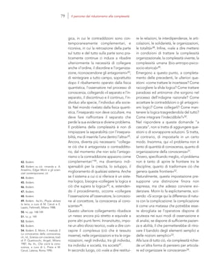 42. Ibidem.
43. Ibidem; su ciò rimando a A.
Anselmo, Edgar Morin e gli scien-
ziati contemporanei, cit.
44. Ibidem.
45. Ibidem.
46. Ibidem.
47. Ibidem.
48. Ibidem.
49. Ibidem. Aa.Vv., Physis: abitare
la terra, a cura di M. Ceruti e E.
Laszlo, Feltrinelli, Milano 1988.
50. Ivi, pp. 148-149.
51. Ivi, p. 149.
52. Ibidem.
53. Ibidem.
54. Ibidem. E. Morin, Il metodo 3.
La conoscenza della conoscenza,
cit.; Id., Scienza con coscienza, trad.
di P. Quattrocchi, Angeli, Milano
1987; Aa. Vv., Che cos’è la cono-
scenza, a cura di L. Preta e M.
Ceruti, Laterza, Roma 1990.
re le relazioni, le interdipendenze, le arti-
colazioni, le solidarietà, le organizzazioni,
le totalità»48. Infine, «vale a dire mettersi
in condizioni di trattare la complessità
organizzazionale, la complessità vivente, la
complessità umana (bio-antropo-psico-
socio-storica)»49.
Emergono a questo punto, a completa-
mento delle precedenti, le ulteriori que-
stioni: «come trattare le incertezze? Come
raccogliere la sfida logica? Come trattare
paradossi ed antinomie che sorgono nel
processo dell’indagine razionale? Come
accettare le contraddizioni o gli antagoni-
smi logici? Come collegarli? Come man-
tenere la logica trasgredendola del tutto?
Come integrare l’indecidibile?»50.
Nel rispondere a queste domande “a
cascata”, non si tratta di aggiungere que-
stioni o di sovrapporre soluzioni. Si tratta,
al contrario, di impostarle in un certo
modo. Insomma, qui «il problema non è
tanto di quantità di conoscenza, quanto di
organizzazione della conoscenza»51.
Ovvero, specificando meglio, «il problema
non è tanto di aprire le frontiere tra le
discipline, quanto di trasformare ciò che
genera queste frontiere»52.
Naturalmente, questa impostazione pre-
suppone una distinzione finora non
espressa, ma che adesso conviene evi-
denziare. Morin lo fa esplicitamente, scri-
vendo: «Si scorge qui la differenza di natu-
ra con la complicazione: la complicazione
è come una matassa che potrebbe esse-
re sbrogliata se l’operatore dispone di
acutezza nei suoi modi di osservazione e
di analisi, se dispone di sufficiente pazien-
za e abilità, il che permetterebbe di ritro-
vare il bandolo degli elementi semplici e
delle nozioni semplici»53.
Alla luce di tutto ciò, «la complessità richie-
de un’altra forma di pensiero per articola-
re ed organizzare le conoscenze»54.
gica, in cui le contraddizioni sono con-
temporaneamente complementari, e
ricorsiva, in cui la retroazione della parte
sul tutto e del tutto sulla parte sono pra-
ticamente continue ci induce a ribadire
ulteriormente la necessità di collegare
anche «l’ordine, il disordine e l’organizza-
zione, riconoscendone gli antagonismi»42;
di reintegrare a tutto campo, soprattutto
dopo il ribaltamento operato dalla fisica
quantistica, l’osservatore nel processo di
conoscenza, collegando «il separato e l’in-
separato, il discontinuo e il continuo, l’in-
dividuo alla specie, l’individuo alla socie-
tà. Nel mondo rivelato dalla fisica quanti-
stica, l’inseparato non deve occultare, ma
deve fare riaffrontare il separato che
perde la sua evidenza e diviene problema.
Il problema della complessità è non di
rimpiazzare la separabilità con l’insepara-
bilità, ma di inserirle l’una dentro l’altra»43.
Ancora, diventa più necessario “collega-
re ciò che è antagonista o contradditto-
rio, dal momento che non solo l’antago-
nismo o la contraddizione appaiono come
complementari”44, ma diventano indi-
spensabili per la crescita, lo sviluppo, il
miglioramento di qualsiasi sistema. Anche
se il sistema a cui ci si riferisce è un siste-
ma logico, bisogna «collegare la logica e
ciò che supera la logica»45; e, estenden-
do il procedimento, occorre «collegare
l’osservazione all’osservatore, la concezio-
ne al concettore, la conoscenza al cono-
scente»46.
Questo ulteriore collegamento ribadisce
un nesso ancora più stretto e equivale a
porre altri punti fermi. Innanzitutto, impo-
ne un altro sforzo teorico, «vale a dire con-
cepire il complexus (ciò che è tessuto
insieme), nelle organizzazioni e tra le orga-
nizzazioni, negli individui, tra gli individui,
tra individui e società, tra società47.
In secondo luogo, ciò «vale a dire restitui-
79 Il percorso dal riduzionismo alla complessità
 