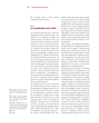 spettiva, viene eliminata la parola certez-
za in senso assoluto. Le uniche certezze
possibili sono a tempo, relative, biode-
gradabili come tutte le produzioni umane.
Quindi anche «il nostro dubbio dubita di
se stesso: scopre l’impossibilità di fare
tabula rasa, poiché le condizioni logiche,
linguistiche, culturali del pensiero sono
indubbiamente dei preconcetti. E questo
dubbio, che non può essere assoluto, non
può nemmeno essere purificato in misu-
ra assoluta»58.
Alla certezza, alla definitività cartesiana,
bisogna sostituire un atteggiamento vera-
mente critico e aperto; a quel percorso
lineare che ha la pretesa di condurci alla
Verità definitiva, bisogna sostituire un per-
corso spiroidale aperto, regolato da dina-
miche dialogiche e ricorsive che permet-
tono l’integrazione del disordine, del-
l’aleatorio, dell’incerto, dell’imprevisto,
generando così continui cambiamenti,
adattamenti e complessificazioni.
L’incertezza quindi diventa un elemento
determinante per la complessità, per cui
«oggi si può partire soltanto nell’incertez-
za, compresa l’incertezza sul dubbio ed è
per questo che si deve mettere in dubbio
metodicamente il principio stesso del
metodo cartesiano, la disgiunzione degli
oggetti e delle nozioni (le idee chiare e
distinte), la disgiunzione assoluta dell’og-
getto e del soggetto. Oggi il nostro biso-
gno storico è di trovare un metodo che
riveli e non nasconda i legami, le articola-
zioni, le solidarietà, le implicazioni, le con-
nessioni, le interdipendenze, le comples-
sità»59. Questo significa che ci dobbiamo
avviare sul cammino della conoscenza
senza una bussola che ci guidi con sicu-
rezza, ma con la consapevolezza che biso-
gna procedere con estrema cautela.
Insomma, «dobbiamo partire dal venir
meno delle false chiarezze. Non il chiaro
Ma richiede, anche, un’altra scienza.
L’auspicata Scienza Nuova.
[5.4]
La complessità come sfida
A conclusione del lungo giro e del con-
seguente cammino percorso, Morin sot-
tolinea che è necessario fondare una
“Scienza Nuova, nel senso di Vico: una
scienza che prenda le distanze dal carte-
sianesimo e che sia connotata storicisti-
camente. Questo, a livello epistemologi-
co, significa che bisogna andare alla
«ricerca di un metodo che possa artico-
lare ciò che è separato e collegare ciò che
è disgiunto»55; un metodo che sia diver-
so da quello analitico e meccanicista, ma
che ne raccolga le istanze positive; che
consenta di fondare una “Scienza Nuova”
che «non distrugge le alternative classi-
che, non fornisce una soluzione monisti-
ca intesa come l’essenza della verità.
Piuttosto i termini alternativi diventano
termini antagonistici, contraddittori, e
nello stesso tempo complementari all’in-
terno di una visione più ampia, la quale
dal canto suo dovrà incontrare ed affron-
tare nuove alternative»56.
Un metodo quindi che non si sostituisce
al metodo tradizionale finora usato, ma
che permette di integrare quest’ultimo in
un orizzonte di senso diverso e di usarlo
con consapevolezza e pertinenza evitan-
do di incappare in quegli errori e cecità
della conoscenza che tanto sono costati
al genere umano. Morin in proposito ha
precisato: «Si tratta certo di un metodo,
nel senso cartesiano, che permette di
“ben condurre la propria ragione e di cer-
care la verità nelle scienze”. Ma....il dub-
bio cartesiano era certo di se stesso»57.
Al contrario, nell’ottica della nuova pro-
55. E. Morin, Il metodo 1. La natu-
ra della natura, trad. di G. Bocchi e
A. Serra, Cortina, Milano 2001, p.
11.
56. E. Morin, Introduzione al pen-
siero complesso, trad. di M. Cor-
bani, Sperling & Kupfer, Milano
1993, pp. 52-53.
57. E. Morin, Il metodo 1, cit, p. 11.
Cfr. R. Fortin, Comprendre la com-
plexité. Introduction à La Méthode
d’Edgar Morin, Préface d’Edgar
Morin, l’Harmattan, Paris 2000.
58. Ibidem.
59. Ibidem.
80 Complessità e formazione
 