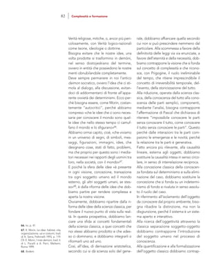 rale, dobbiamo affiancare quella secondo
cui non si può prescindere nemmeno dal
particolare. Alla scommessa a favore della
definitività delle leggi via via enunciate, a
favore dell’eternità e della necessità, dob-
biamo contrapporre la visione che si fonda
sul concetto di complessità e che ricono-
sce, con Prigogine, il ruolo ineliminabile
del tempo, che ritiene imprescindibile il
concetto di irreversibilità temporale, del-
l’evento, della storicizzazione del tutto.
Alla riduzione, operata dalla scienza clas-
sica, della conoscenza del tutto alla cono-
scenza delle parti semplici, componenti,
mediante l’analisi, bisogna contrapporre
l’affermazione di Pascal che dichiarava di
ritenere “impossibile conoscere le parti
senza conoscere il tutto, come conoscere
il tutto senza conoscere le parti”. Questo
perché dalle interazioni tra le parti com-
paiono le emergenze e le novità; perché
la relazione tra le parti è generativa.
Fatto ancora più rilevante, alla causalità
lineare, esterna agli oggetti, dobbiamo
sostituire la causalità intesa in senso circo-
lare, in senso di interrelazione reciproca.
Alla concezione classica della conoscen-
za fondata sul determinismo e sulla elimi-
nazione del caso, dobbiamo sostituire la
concezione che si fonda su un indetermi-
nismo di fondo e rivaluta in senso assolu-
to il ruolo del caso.
In riferimento all’isolamento dell’oggetto
da conoscere dal proprio ambiente, biso-
gna ribadire la distinzione, ma non la
disgiunzione, perché il sistema è un siste-
ma aperto e interattivo.
Alla ricerca dell’oggettività attraverso la
classica separazione soggetto-oggetto
dobbiamo contrapporre l’introduzione
del soggetto umano nel processo di
conoscenza.
Alla quantificazione e alla formalizzazione
dell’oggetto classico dobbiamo contrap-
Verità religiose, mitiche, o, ancor più peri-
colosamente, con Verità logico-razionali
come teorie, ideologie o dottrine.
Bisogna evitare che le nostre idee, una
volta prodotte si trasformino in demòni,
nel senso dostojeskiano del termine,
ovvero in entità che possiedono le nostre
menti obnubilandole completamente.
Deve sempre permanere in noi l’antico
daimon socratico, ovvero l’idea che ci sti-
mola al dialogo, alla discussione, evitan-
doci di addormentarci di fronte all’appa-
rente ovvietà dei determinismi. Ecco per-
chè bisogna essere, come Morin, costan-
temente “autocritici”, perché abbiamo
compreso «che le idee che ci sono neces-
sarie per conoscere il mondo sono quel-
le idee che nello stesso tempo ci camuf-
fano il mondo e lo sfigurano»66.
Abbiamo ormai capito, cioè, «che viviamo
in un universo di segni, di simboli, mes-
saggi, figurazioni, immagini, idee, che
designano cose, stati di fatto, problemi,
ma che proprio per questo sono i media-
tori necessari nei rapporti degli uomini tra
loro, nella società, con il mondo»67.
E poiché la sfera delle idee «è presente
in ogni visione, concezione, transazione
tra ogni soggetto umano ed il mondo
esterno, gli altri soggetti umani, se stes-
so»68, è dalla riforma delle idee che dob-
biamo partire per rendere complessa e
aperta la nostra visione.
Ovviamente, dobbiamo ripartire dalla ri-
forma delle idee della scienza classica, per
fondare il nuovo punto di vista sulla real-
tà. In questa prospettiva, dobbiamo lan-
ciare una sfida ai concetti fondamentali
della scienza classica, a quei concetti che
noi stessi abbiamo prodotto e che ades-
so ci dominano; e dobbiamo integrarli o
riformarli uno ad uno.
Così, all’idea, di derivazione aristotelica,
secondo cui si dà scienza solo del gene-
66. Ivi, p. 41
67. E. Morin, Le idee: habitat, vita,
organizzazione, usi e costumi, trad.
di A. Serra, Feltrinelli 1993, p. 119.
Cfr. E. Morin, I miei demoni, trad. it.
di L. Pacelli e A. Perri, Meltemi,
Roma 1999.
68. Ibidem.
82 Complessità e formazione
 