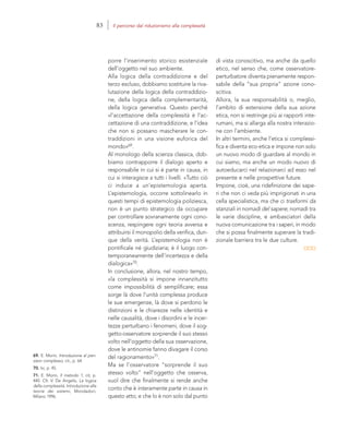 69. E. Morin, Introduzione al pen-
siero complesso, cit., p. 64.
70. Ivi, p. 45.
71. E. Morin, Il metodo 1, cit, p.
440. Cfr. V. De Angelis, La logica
della complessità. Introduzione alle
teorie dei sistemi, Mondadori,
Milano 1996.
di vista conoscitivo, ma anche da quello
etico, nel senso che, come osservatore-
perturbatore diventa pienamente respon-
sabile della “sua propria” azione cono-
scitiva.
Allora, la sua responsabilità o, meglio,
l’ambito di estensione della sua azione
etica, non si restringe più ai rapporti inte-
rumani, ma si allarga alla nostra interazio-
ne con l’ambiente.
In altri termini, anche l’etica si complessi-
fica e diventa eco-etica e impone non solo
un nuovo modo di guardare al mondo in
cui siamo, ma anche un modo nuovo di
autoeducarci nel relazionarci ad esso nel
presente e nelle prospettive future.
Impone, cioè, una ridefinizione dei sape-
ri che non ci veda più imprigionati in una
cella specialistica, ma che ci trasformi da
stanziali in nomadi del sapere; nomadi tra
le varie discipline, e ambasciatori della
nuova comunicazione tra i saperi, in modo
che si possa finalmente superare la tradi-
zionale barriera tra le due culture.
porre l’inserimento storico esistenziale
dell’oggetto nel suo ambiente.
Alla logica della contraddizione e del
terzo escluso, dobbiamo sostituire la riva-
lutazione della logica della contraddizio-
ne, della logica della complementarità,
della logica generativa. Questo perché
«l’accettazione della complessità è l’ac-
cettazione di una contraddizione, e l’idea
che non si possano mascherare le con-
traddizioni in una visione euforica del
mondo»69.
Al monologo della scienza classica, dob-
biamo contrapporre il dialogo aperto e
responsabile in cui si è parte in causa, in
cui si interagisce a tutti i livelli. «Tutto ciò
ci induce a un’epistemologia aperta.
L’epistemologia, occorre sottolinearlo in
questi tempi di epistemologia poliziesca,
non è un punto strategico da occupare
per controllare sovranamente ogni cono-
scenza, respingere ogni teoria avversa e
attribuirsi il monopolio della verifica, dun-
que della verità. L’epistemologia non è
pontificale né giudiziaria; è il luogo con-
temporaneamente dell’incertezza e della
dialogica»70.
In conclusione, allora, nel nostro tempo,
«la complessità si impone innanzitutto
come impossibilità di semplificare; essa
sorge là dove l’unità complessa produce
le sue emergenze, là dove si perdono le
distinzioni e le chiarezze nelle identità e
nelle causalità, dove i disordini e le incer-
tezze perturbano i fenomeni, dove il sog-
getto-osservatore sorprende il suo stesso
volto nell’oggetto della sua osservazione,
dove le antinomie fanno divagare il corso
del ragionamento»71.
Ma se l’osservatore “sorprende il suo
stesso volto” nell’oggetto che osserva,
vuol dire che finalmente si rende anche
conto che è interamente parte in causa in
questo atto; e che lo è non solo dal punto
83 Il percorso dal riduzionismo alla complessità
 