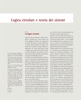 Logica circolare e teoria dei sistemi
1. Cfr, G.W.F. Hegel, Prefazione, a
cura di D. Donato e G. Gembillo,
Rubbettino, Soveria Mannelli 2005.
2. Cfr. B. Croce, Logica come scien-
za del concetto puro, Laterza, Bari
1966. Su cui, G. Gembillo, Bene-
detto Croce filosofo della comples-
sità, Rubbettino, Soveria Mannelli
2006.
3. Cfr. H. von Foerster, Sistemi che
osservano, trad. di B. Draghi,
Ubaldini, Roma 1987.
4. F. Capra, La rete della vita, trad.
di C. Capararo, Rizzoli, Milano 1997,
p. 100. Su ciò cfr. E. Morin, Il
Metodo 1. La natura della natura,
trad. di G. Bocchi e A. Serra,
Cortina, Milano 2001, pp. 177-422;
A. Anselmo, Edgar Morin e gli
scienziati contemporanei, Rubbet-
tino, Soveria Mannelli 2005.
5. Ibidem. Su ciò cfr. I. Prigogine –
G. Nicolis, Le strutture dissipative.
Auto-organizzazione dei sistemi ter-
modinamici in non-equilibrio, trad.
di A.M. Liquori, Sansoni, Firenze
1982.
6. Ibidem.
7. Ibidem.
8. Ibidem.
re e di nuovi modi di comportamento nel
processo di auto-organizzazione”4.
Insomma, mentre nella formulazione ini-
ziale si poneva attenzione alla ripetizione
ciclica dei singoli eventi, i nuovi modelli
hanno determinato la creazione di strut-
ture e di modi di “comportamento com-
pletamente nuovi nei processi di sviluppo,
apprendimento ed evoluzione”5.
Questo significa che si è di fronte a even-
ti, a fenomeni, che interagiscono attiva-
mente con l’ambiente circostante e che
hanno origine in situazioni nelle quali la
fluttuazione e la asimmetria energetica
costituiscono gli aspetti dominanti. Infatti,
“una seconda caratteristica comune a que-
sti modelli di auto-organizzazione è il fatto
che tutti hanno a che fare con sistemi aper-
ti che agiscono lontano dall’equilibrio”6.
In tale situazione, l’interazione energetica
con l’ambiente esterno rappresenta il mo-
mento essenziale. Infatti, “perché abbia
luogo l’auto-organizzazione è necessario
che un flusso costante di energia e mate-
ria attraversi il sistema”7. Ciò è necessario
perché, “la comparsa sorprendente di
nuove strutture e di nuove forme di com-
portamento, che è il marchio distintivo del-
l’auto-organizzazione, avviene solo quan-
do il sistema è lontano dall’equilibrio”8.
Questa visione ha imposto una svolta radi-
cale anche nella concezione della logica
che sta a fondamento di questi fenome-
ni. Concezione che determina un vero e
[6.1]
La logica circolare
Il percorso fin qui delineato ha fatto emer-
gere, in maniera più o meno chiara, una
nuova esigenza di fondo: la necessità di
una seconda svolta nel campo della logi-
ca, dopo quella operata da Hegel1. Una
svolta che completi la logica dialettico-
storicistica. La via per tale logica è stata
indicata in vari modi e da vari punti di vista.
In ambito filosofico, per esempio, esem-
plare è stata l’argomentazione espressa in
proposito da Benedetto Croce2.
In ambito più specificamente scientifico,
invece, il momento più significativo deve
essere considerato quello rappresentato
dal sorgere della cibernetica, che ha con-
dotto al concetto di auto-organizzazione.
Il concetto di auto-organizzazione, infatti,
è stato sviluppato inizialmente dai ciber-
netici e teorizzato con piena consapevo-
lezza da Heinz von Foerster che ha conia-
to l’espressione “ordine dal rumore”3. Ma
mentre nei primi cibernetici manteneva
una certa staticità meccanica, presto ha
avuto una svolta decisiva.
Come ha ben scritto Fritjof Capra, riassu-
mendo i termini essenziali del problema,
“la prima importante differenza fra il con-
cetto primitivo di auto-organizzazione in
cibernetica e i modelli successivi più ela-
borati consiste nel fatto che questi ultimi
prevedono la creazione di nuove struttu-
 