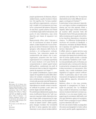 vamente conto del fatto che “le macchine
cibernetiche sono molto differenti dai con-
gegni a orologeria di Cartesio”11.
In particolare, le due costruzioni rispondo-
no a una logica circolare completamente
diversa, per non dire opposta. Infatti, a
dispetto della logica lineare dominante,
gli studiosi della seconda metà del
Novecento hanno finito per prendere atto
della circostanza per la quale nel confron-
to tra macchina cibernetica e meccanica
classica, “la differenza fondamentale è
racchiusa nel concetto di feedback, o
retroazione, introdotto da Nobert Wiener,
ed è espressa nel significato stesso del
termine ‘cibernetica’“12.
In effetti, attorno a questo termine ruota
il punto di svolta della nuova logica. Di
una logica che rispecchia la simbiosi natu-
rale ma anche quella sociale e culturale
che caratterizza l’esistente a tutti i livelli.
La cosa paradossale, però, è che essa, pur
permeando tutto, è emersa ed è diventa-
ta pienamente consapevole solo quando
è stata riscontrata in un meccanismo. Solo
quando, cioè, è stata individuata come
regolatrice di rapporti costruiti artificial-
mente. In particolare, essa è nata come
meccanismo di regolazione cibernetica ed
è stata definita, appunto, retroazione o
feedback.
Vediamo allora in che cosa consiste,
seguendo la spiegazione di Capra, il
quale ha precisato che “un feedback
loop, o anello di retroazione, è una dispo-
sizione circolare di elementi connessi cau-
salmente, in cui una causa iniziale si pro-
paga lungo le connessioni dell’anello, così
che ogni elemento agisce sul successivo,
finché l’ultimo propaga di nuovo l’effetto
al primo elemento del ciclo”13.
Ciò che così avviene ribalta un pregiudizio
che aveva accompagnato la nostra cultura
per secoli, perché quello rappresentato in
proprio spostamento di direzione, dal pro-
cedere lineare, a quello circolare e interat-
tivo. Ciò significa che “la terza caratteri-
stica dell’auto-organizzazione, comune a
tutti i modelli, è la connessione non linea-
re fra i componenti del sistema. Dal punto
di vista fisico, questo schema non lineare
si manifesta negli anelli di retroazione; dal
punto di vista matematico, esso viene
descritto per mezzo di equazioni non
lineari”9.
Ripercorrendo infine, tutto il discorso a
mo’ di conclusione sul senso di questi
sistemi, si deve ribadire che il nuovo emer-
ge da una serie di interazioni creative che
spingono nella direzione della forma di
strutture e di configurazioni ordinate.
Insomma, “per riassumere queste tre
caratteristiche dei sistemi che si auto-
organizzano, possiamo dire che l’auto-
organizzazione è la comparsa spontanea
di nuove strutture e di nuove forme di
comportamento in sistemi aperti lontani
dall’equilibrio, caratterizzati da anelli di
retroazione interni e descritti matematica-
mente da equazioni non lineari”10.
Con queste considerazioni, Capra è stato
capace di inquadrare la svolta della Ciber-
netica nel contesto complessivo del pen-
siero contemporaneo, con particolare rife-
rimento alla seconda metà del Novecento,
quando lo sforzo di individuare strette cor-
rispondenze tra cervello umano e macchi-
ne artificiali ha portato a esiti certo non
previsti dagli scienziati dell’epoca.
Per sottolineare debitamente questa situa-
zione, è sufficiente rilevare che “tutti i suc-
cessi più importanti della cibernetica tras-
sero origine dalla comparazione fra orga-
nismi e macchine, cioè da modelli mecca-
nicistici di sistemi viventi”. Detto questo,
però, bisogna ricordare che nonostante
gli sforzi in senso opposto, ben presto i
cibernetici si sono dovuti rendere definiti-
9. Ibidem.
10. Ibidem. Cfr. N. Wiener, Intro-
duzione alla cibernetica, trad. di D.
Persiani, Bollati Boringhieri, Torino
1995;W. R. Ashby, Introduzione alla
cibernetica, trad. di M. Nasti,
Einaudi, Torino 1970: S. J. Heims, I
cibernetici: un gruppo e un’idea,
trad. di G. M. Fidora, Ed. Riuniti,
Roma 1994; R. Calimani – A.
Lepschy, Feedback. Guida ai cicli
di retroazione: dal controllo auto-
matico al controllo biologico, Gar-
zanti, Milano 1990.
11. F. Capra, La rete della vita, cit.,
p. 69.
12. Ibidem.
13. Ibidem.
86 Complessità e formazione
 