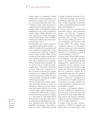 14. Ibidem.
15. Ivi, p. 70.
16. Ibidem.
17. Ibidem.
18. Ibidem.
corregge la direzione muovendo il timo-
ne verso sinistra. Questa manovra riduce
la deviazione della barca, fino al punto,
forse, di farle oltrepassare la posizione
corretta e quindi di farla deviare a sinistra
della rotta prestabilita”16.
In tal caso, siccome ci si accorge che è
impossibile seguire, come pretendeva
Cartesio, una “retta via”, è necessario
attuare un movimento di riequilibrio. Un
movimento che si configura come una
vera e propria oscillazione attorno a un
punto di equilibrio che resta solo un rife-
rimento ideale. Per questo motivo,
“durante la manovra, a un certo punto il
timoniere compie una nuova valutazione
della deviazione della barca, corregge la
deviazione di conseguenza, valuta di
nuovo la deviazione e così via”17.
In questo modo, costretto dalle circostan-
ze ad adeguare i suoi sforzi, egli deve
mutare continuamente direzione. Questo
atteggiamento, apparentemente solo
occasionale o forzato, costituisce, invece,
di fatto la caratteristica intrinseca a ogni
evento, che mantiene la propria vitalità
solo fino a quando il “circuito” da un
punto all’altro resta attivo. Nel momento
in cui, invece, il movimento oscillatorio si
blocca, il circolo non si configura più e
tutto termina in un immobilismo desolan-
te. La stessa cosa accade, del resto, se il
circuito impazzisce e la velocità di oscilla-
zione diventa eccessiva.
Per evitare ciò, nell’esempio utilizzato, il
timoniere “si affida a una retroazione con-
tinua per tenere la barca sulla rotta, men-
tre la traiettoria reale compie delle oscil-
lazioni attorno alla direzione prestabilita.
L’abilità del timoniere consiste nel ridurre
al minimo queste oscillazioni”18.
In questo modo, sul piano concreto,
l’equilibrio è instabile ma, appunto per
questo, attivo e, sul piano logico, il pas-
questo modo è un andamento circolare
creativo che non viene più liquidato, come
da sempre è accaduto, come “circolo vizio-
so”, ma che viene apprezzato come “circo-
lo virtuoso”; ovvero, come movimento cir-
colare che attiva un percorso creativo e con-
servativo. Infatti, “la conseguenza di questa
disposizione è che la prima connessione
(‘input’) subisce l’effetto dell’ultima (‘out-
put’), il che dà come risultato l’autoregola-
zione dell’intero sistema, dato che l’effetto
iniziale viene modificato ogni volta che esso
compie l’intero ciclo”14.
Generalizzando poi questa situazione,
estendendola alle più varie condizioni, è
sufficiente ribadire che la caratteristica del
nuovo andamento consiste nella intrinse-
ca trasformazione del flusso energetico
lineare in flusso circolare. Infatti, ciò che
accade nel corso di essa è rappresentato
da un momento iniziale di avvio di un pro-
cesso che si potenzia nel suo svolgimen-
to fino a retroagire sulla sua sorgente, che
non è più un motore immobile, ma diven-
ta parte attiva, “ripotenziata” dal proces-
so stesso. Inteso così, “in senso più am-
pio, il concetto di retroazione ha assunto
il significato di un trasferimento dell’infor-
mazione che riguarda il risultato di un qua-
lunque processo o attività alla sorgente
dell’informazione stessa”15.
Esempi di questi sistemi circolari abbon-
dano sia a livello naturale, sia come con-
cretizzazione delle azioni umane. Per illu-
strare bene questo discorso con un fatto
concreto, Capra richiama l’attenzione sul
comportamento effettivo che un qualun-
que timoniere attua quando è impegna-
to a mantenere la rotta della propria
imbarcazione. In proposito, infatti, è faci-
le constatare che nell’eseguire il suo com-
pito, “quando la barca devia dalla rotta
prestabilita, per esempio verso destra, il
timoniere valuta la deviazione e quindi
87 Logica circolare e teoria dei sistemi
 