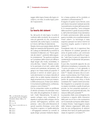 tivi a bassa potenza ed ha condotto ai
calcolatori e all’automazione”20.
A seguito di questo nuovo fervore, sono
sorti diversi meccanismi realizzati secondo
il procedimento circolare dell’autocontrol-
lo. In maniera specifica, “sono comparse
delle macchine in grado di autocontrollar-
si, dall’umile termostato d’uso domestico
al missile automanovrato della seconda
guerra mondiale, sino ai perfezionatissimi
missili odierni. La tecnologia è stata
sospinta a pensare non tanto in termini di
macchine singole, quanto in termini di
‘sistemi’”21.
Considerato tutto ciò, è opportuno fare
una riflessione di carattere generale sul
senso di questa svolta e, per cominciare
con una disamina più specifica al riguar-
do, “vale forse la pena di riassumere le
caratteristiche fondamentali del pensiero
sistemico”22.
Si può dire, muovendo appunto da una
definizione complessiva, in proposito, che
“il primo principio, e il più generale, è
quello dello spostamento dalle parti al
tutto”23. Questo nel senso che si è com-
preso, in prima istanza, che il Tutto è sem-
pre più della somma delle parti. Allora, a
partire da questa nuova ottica, è facile
constatare che “i sistemi viventi sono tota-
lità integrate le cui proprietà non posso-
no essere ricondotte a quelle di parti più
piccole. Le loro proprietà essenziali, o
‘sistemiche’, sono proprietà del tutto, che
nessuna delle parti possiede”24.
Le proprietà, infatti, sono emergenze che
compaiono a seguito delle interazioni
delle parti tra di loro e che scompaiono
con la eventuale scomparsa delle relazio-
ni stesse. Ovvero, “esse traggono origine
dalle ‘relazioni organizzanti’ delle parti,
cioè da una configurazione di relazioni
ordinate che è tipica di quella particolare
classe di organismi o di sistemi”25.
saggio dalla logica lineare alla logica cir-
colare e, con esso, la svolta logica, pren-
de il sopravvento.
[6.2]
La teoria dei sistemi
Se, dal punto di vista logico, la svolta è
costituita dalla circolarità, da un punto di
vista più generale ciò che, contempora-
neamente alla svolta logica, è avvenuto,
è il ritorno dell’idea di sistematicità.
Questo ritorno può essere datato alla fine
degli anni sessanta del Novecento, quan-
do Ludwig von Bertalanffy ha avvertito la
necessità di elaborare una “Teoria gene-
rale dei sistemi”, partendo dalla seguen-
te constatazione: “Se qualcuno analizzas-
se il complesso delle nozioni più diffuse e
degli slogan alla moda, troverebbe, in
cima alla lista, i ‘sistemi’. Questo concet-
to ha permeato di sé tutti i settori della
scienza ed è penetrato nel pensiero, nel
gergo e nei massa media più popolari. Il
pensare in termini di sistemi gioca un
ruolo dominante in un ampio intervallo di
settori che va dalle imprese industriali e
degli armamenti sino ai temi più misterio-
si della scienza pura. A esso sono dedica-
ti innumerevoli pubblicazioni, conferenze,
simposi e corsi di lezioni”19.
Ciò ha comportato inoltre un proliferare
di attività connesse e ha stimolato inizia-
tive volte alla progettazione di sistemi a
tutti i livelli. Naturalmente, “le radici di
questo sviluppo sono complesse. Un
aspetto è costituito dallo sviluppo che ha
portato dall’ingegneria vertente sulla
potenza – vale a dire sulla liberazione di
grandi quantità d’energia, come nelle
macchine a vapore o in quelle elettriche
– all’ingegneria vertente sui controlli, la
quale dirige i processi mediante disposi-
19. L. von Bertalanffy, Teoria gene-
rale dei sistemi, trad. di E. Bellone,
Mondadori, Milano 2004, p. 25.
20. Ibidem.
21. Ivi, p. 26.
22. F. Capra, La rete della vita, cit.,
p. 48.
23. Ibidem.
24. Ibidem.
25. Ibidem.
88 Complessità e formazione
 