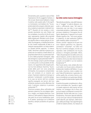 26. Ibidem.
27. Ivi, p. 49.
28. Ibidem.
29. Ivi, p. 51.
30. Ibidem.
[6.3]
La rete come nuova immagine
Tale attività produttiva, nata dall’interazio-
ne, si “irraggia” in tutte le direzioni, cre-
ando o rafforzando nessi. Tali nessi si
intrecciano, per così dire, in uno spazio
orizzontale paritetico, ridefinendo, anche
sul piano metaforico, l’immagine che raf-
figura idealmente il rapporto tra le parti.
Questo significa che, “nel nuovo pensie-
ro sistemico, la rete sostituisce l’edificio
nella metafora della conoscenza”29.
Ovvero, poiché i rapporti tra le parti non
sono rapporti gerarchici ma, appunto,
connessioni “orizzontali”, tra l’altro non
fissi ma in continuo sviluppo, ciò che cor-
risponde a tale correlazione non ha più
struttura o immagine piramidale. Allora,
“dato che percepiamo la realtà come una
rete di relazioni, anche la descrizione che
ne diamo, forma una rete interconnessa di
concetti e di modelli in cui non esistono
fondamenta”30.
Non ha più senso, cioè, andare alla ricer-
ca di radici; non ha più senso utilizzare la
tradizionale metafora dell’albero. In que-
sto modo, insomma, viene a cadere non
solo l’idea di fondamento in generale, ma
anche quella che, sul piano teorico, por-
tava a considerare una qualunque discipli-
na come quella fondamentale rispetto alle
altre.
A partire da queste considerazioni, allora,
si può concludere che “quando si appli-
ca questo approccio alla scienza nel suo
insieme, ne consegue che la fisica non
può più essere considerata la scienza fon-
damentale. Poiché nella rete non ci sono
fondamenta, i fenomeni descritti dalla fisi-
ca non sono per nulla più fondamentali di
quelli descritti, per esempio, dalla biolo-
gia o dalla psicologia. Essi appartengono
a livelli di sistema diversi, ma nessuno di
Ovviamente, però, quando si cerca di fare
l’operazione che ha suggerito Cartesio, e
che noi per diversi secoli abbiamo messo
in pratica, tutto questo salta. Il che signifi-
ca riconoscere e ammettere che “le pro-
prietà sistemiche vengono distrutte quan-
do un sistema è sezionato in elementi iso-
lati”26. Quando ciò non avviene, si com-
prende veramente non solo l’Intero nel
suo complesso, ma anche ciò che di nuovo
esso rappresenta rispetto alle proprietà
delle singole parti. Rendersi conto di que-
sto significa dare un senso preciso al con-
cetto di emergenza, e ribadire fermamen-
te che l’analisi tradizionale di fatto è un
metodo improponibile in un’ottica sistemi-
ca. Questo perché, appunto, “a ciascun
livello i fenomeni osservati mostrano pro-
prietà che non esistono a livelli inferiori. Le
proprietà sistemiche di un particolare livel-
lo sono dette proprietà ‘emergenti’, dato
che emergono a quel particolare livello”27.
Ciò che emerge, proprio perché emerge
a un certo punto e come prodotto di inte-
razioni, non appartiene alle singole parti,
non è un loro attributo. Insomma, “le pro-
prietà delle parti non sono proprietà
intrinseche, ma si possono comprendere
solo nel contesto di un insieme più
ampio. Il pensiero sistemico è dunque un
pensiero ‘contestuale’; e poiché spiega-
re le cose nei termini del loro contesto
significa spiegarle nei termini del loro
ambiente, possiamo anche affermare che
tutto il pensiero sistemico è pensiero
ambientale”28.
Il termine contesto, allora, nell’ambito del
pensiero sistemico ha una doppia valen-
za o, meglio, una doppia direzione, l’una
interna e l’altra esterna; doppia direzione
che, però, ha un’unica caratteristica, quel-
la di essere, qualunque sia la direzione
specifica, sempre produttiva di qualcosa
nuovo.
89 Logica circolare e teoria dei sistemi
 