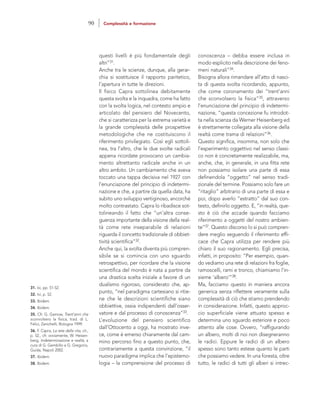 conoscenza – debba essere inclusa in
modo esplicito nella descrizione dei feno-
meni naturali”34.
Bisogna allora rimandare all’atto di nasci-
ta di questa svolta ricordando, appunto,
che come coronamento dei “trent’anni
che sconvolsero la fisica”35, attraverso
l’enunciazione del principio di indetermi-
nazione, “questa concezione fu introdot-
ta nella scienza da Werner Heisenberg ed
è strettamente collegata alla visione della
realtà come trama di relazioni”36.
Questo significa, insomma, non solo che
l’esperimento oggettivo nel senso classi-
co non è concretamente realizzabile, ma,
anche, che, in generale, in una fitta rete
non possiamo isolare una parte di essa
definendola “oggetto” nel senso tradi-
zionale del termine. Possiamo solo fare un
“ritaglio” arbitrario di una parte di essa e
poi, dopo averlo “estratto” dal suo con-
testo, definirlo oggetto. E, “in realtà, que-
sto è ciò che accade quando facciamo
riferimento a oggetti del nostro ambien-
te”37. Questo discorso lo si può compren-
dere meglio seguendo il riferimento effi-
cace che Capra utilizza per rendere più
chiaro il suo ragionamento. Egli precisa,
infatti, in proposito: “Per esempio, quan-
do vediamo una rete di relazioni fra foglie,
ramoscelli, rami e tronco, chiamiamo l’in-
sieme ‘albero’”38.
Ma, facciamo questo in maniera ancora
generica senza riflettere veramente sulla
complessità di ciò che stiamo prendendo
in considerazione. Infatti, questo approc-
cio superficiale viene attuato spesso e
determina uno sguardo esteriore e poco
attento alle cose. Ovvero, “raffigurando
un albero, molti di noi non disegneranno
le radici. Eppure le radici di un albero
spesso sono tanto estese quanto le parti
che possiamo vedere. In una foresta, oltre
tutto, le radici di tutti gli alberi si intrec-
questi livelli è più fondamentale degli
altri”31.
Anche tra le scienze, dunque, alla gerar-
chia si sostituisce il rapporto paritetico,
l’apertura in tutte le direzioni.
Il fisico Capra sottolinea debitamente
questa svolta e la inquadra, come ha fatto
con la svolta logica, nel contesto ampio e
articolato del pensiero del Novecento,
che si caratterizza per la estrema varietà e
la grande complessità delle prospettive
metodologiche che ne costituiscono il
riferimento privilegiato. Così egli sottoli-
nea, tra l’altro, che le due svolte radicali
appena ricordate provocano un cambia-
mento altrettanto radicale anche in un
altro ambito. Un cambiamento che aveva
toccato una tappa decisiva nel 1927 con
l’enunciazione del principio di indetermi-
nazione e che, a partire da quella data, ha
subito uno sviluppo vertiginoso, ancorché
molto contrastato. Capra lo ribadisce sot-
tolineando il fatto che “un’altra conse-
guenza importante della visione della real-
tà come rete inseparabile di relazioni
riguarda il concetto tradizionale di obbiet-
tività scientifica”32.
Anche qui, la svolta diventa più compren-
sibile se si comincia con uno sguardo
retrospettivo, per ricordare che la visione
scientifica del mondo è nata a partire da
una drastica scelta iniziale a favore di un
dualismo rigoroso, considerato che, ap-
punto, “nel paradigma cartesiano si ritie-
ne che le descrizioni scientifiche siano
obbiettive, ossia indipendenti dall’osser-
vatore e dal processo di conoscenza”33.
L’evoluzione del pensiero scientifico
dall’Ottocento a oggi, ha mostrato inve-
ce, come è emerso chiaramente dal cam-
mino percorso fino a questo punto, che,
contrariamente a questa convinzione, “il
nuovo paradigma implica che l’epistemo-
logia – la comprensione del processo di
31. Ivi, pp. 51-52.
32. Ivi, p. 52.
33. Ibidem.
34. Ibidem.
35. Cfr. G. Gamow, Trent’anni che
sconvolsero la fisica, trad. di L.
Felici, Zanichelli, Bologna 1999.
36. F. Capra, La rete della vita, cit.,
p. 52., cfr. ovviamente, W. Heisen-
berg, Indeterminazione e realtà, a
cura di G. Gembillo e G. Gregorio,
Guida, Napoli 2002.
37. Ibidem.
38. Ibidem.
90 Complessità e formazione
 