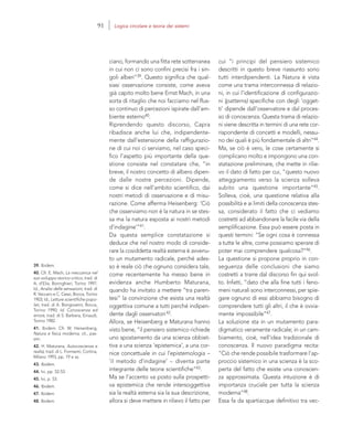 39. Ibidem.
40. Cfr. E. Mach, La meccanica nel
suo sviluppo storico-critico, trad. di
A. d’Elia, Boringhieri, Torino 1997;
Id., Analisi delle sensazioni, trad. di
R. Vaccaro e C. Cessi, Bocca, Torino
1903; Id., Letture scientifiche popo-
lari, trad. di A. Bongioanni, Bocca,
Torino 1990; Id. Conoscenza ed
errore, trad. di S. Barbera, Einaudi,
Torino 1982.
41. Ibidem. Cfr. W. Heisenberg,
Natura e fisica moderna, cit., pas-
sim.
42. H. Maturana, Autocoscienza e
realtà, trad. di L. Formenti, Cortina,
Milano 1993, pp. 19 e ss.
43. Ibidem.
44. Ivi, pp. 52-53.
45. Ivi, p. 53.
46. Ibidem.
47. Ibidem.
48. Ibidem.
cui “i principi del pensiero sistemico
descritti in questo breve riassunto sono
tutti interdipendenti. La Natura è vista
come una trama interconnessa di relazio-
ni, in cui l’identificazione di configurazio-
ni (patterns) specifiche con degli ‘ogget-
ti’ dipende dall’osservatore e dal proces-
so di conoscenza. Questa trama di relazio-
ni viene descritta in termini di una rete cor-
rispondente di concetti e modelli, nessu-
no dei quali è più fondamentale di altri”44.
Ma, se ciò è vero, le cose certamente si
complicano molto e impongono una con-
statazione preliminare, che mette in rilie-
vo il dato di fatto per cui, “questo nuovo
atteggiamento verso la scienza solleva
subito una questione importante”45.
Solleva, cioè, una questione relativa alla
possibilità e ai limiti della conoscenza stes-
sa, considerato il fatto che ci vediamo
costretti ad abbandonare la facile via della
semplificazione. Essa può essere posta in
questi termini: “Se ogni cosa è connessa
a tutte le altre, come possiamo sperare di
poter mai comprendere qualcosa?”46.
La questione si propone proprio in con-
seguenza delle conclusioni che siamo
costretti a trarre dal discorso fin qui svol-
to. Infatti, “dato che alla fine tutti i feno-
meni naturali sono interconnessi, per spie-
gare ognuno di essi abbiamo bisogno di
comprendere tutti gli altri, il che è ovvia-
mente impossibile”47.
La soluzione sta in un mutamento para-
digmatico veramente radicale; in un cam-
biamento, cioè, nell’idea tradizionale di
conoscenza. Il nuovo paradigma recita:
“Ciò che rende possibile trasformare l’ap-
proccio sistemico in una scienza è la sco-
perta del fatto che esiste una conoscen-
za approssimata. Questa intuizione è di
importanza cruciale per tutta la scienza
moderna”48.
Essa fa da spartiacque definitivo tra vec-
ciano, formando una fitta rete sotterranea
in cui non ci sono confini precisi fra i sin-
goli alberi”39. Questo significa che qual-
siasi osservazione consiste, come aveva
già capito molto bene Ernst Mach, in una
sorta di ritaglio che noi facciamo nel flus-
so continuo di percezioni ispirate dall’am-
biente esterno40.
Riprendendo questo discorso, Capra
ribadisce anche lui che, indipendente-
mente dall’estensione della raffigurazio-
ne di cui noi ci serviamo, nel caso speci-
fico l’aspetto più importante della que-
stione consiste nel constatare che, “in
breve, il nostro concetto di albero dipen-
de dalle nostre percezioni. Dipende,
come si dice nell’ambito scientifico, dai
nostri metodi di osservazione e di misu-
razione. Come afferma Heisenberg: ‘Ciò
che osserviamo non è la natura in se stes-
sa ma la natura esposta ai nostri metodi
d’indagine’”41.
Da questa semplice constatazione si
deduce che nel nostro modo di conside-
rare la cosiddetta realtà esterna è avvenu-
to un mutamento radicale, perché ades-
so è reale ciò che ognuno considera tale,
come recentemente ha messo bene in
evidenza anche Humberto Maturana,
quando ha invitato a mettere “tra paren-
tesi” la convinzione che esista una realtà
oggettiva comune a tutti perché indipen-
dente dagli osservatori42.
Allora, se Heisenberg e Maturana hanno
visto bene, “il pensiero sistemico richiede
uno spostamento da una scienza obbiet-
tiva a una scienza ‘epistemica’, a una cor-
nice concettuale in cui l’epistemologia –
‘il metodo d’indagine’ – diventa parte
integrante delle teorie scientifiche”43.
Ma se l’accento va posto sulla prospetti-
va epistemica che rende intersoggettiva
sia la realtà esterna sia la sua descrizione,
allora si deve mettere in rilievo il fatto per
91 Logica circolare e teoria dei sistemi
 