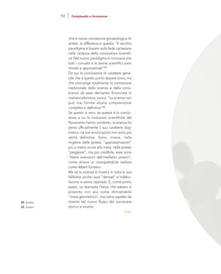 chia e nuova concezione gnoseologica. In
sintesi, la differenza è questa: “Il vecchio
paradigma è basato sulla fede cartesiana
nella certezza della conoscenza scientifi-
ca. Nel nuovo paradigma si riconosce che
tutti i concetti e le teorie scientifici sono
limitati e approssimati”49.
Da qui la conclusione di carattere gene-
rale che a questo punto appare ovvia, ma
che sconvolge totalmente la concezione
tradizionale della scienza e della cono-
scenza da essa derivante. Enunciata in
maniera aforistica, suona: “La scienza non
può mai fornire alcuna comprensione
completa e definitiva”50.
Se questo è vero; se questa è la conclu-
sione a cui le rivoluzioni scientifiche del
Novecento hanno condotto, la scienza ha
perso ufficialmente il suo carattere dog-
matico. Le sue enunciazioni non sono più
verità definitive. Sono, invece, nella
migliore delle ipotesi, “approssimazioni”
più o meno vicine alla meta; nella ipotesi
“peggiore”, ma più credibile, esse sono
“libere invenzioni dell’intelletto umano”,
come diceva un insospettabile realista
come Albert Einstein.
Ma se la scienza si mostra in tutta la sua
fallibilità, anche i suoi “derivati” si indebo-
liscono e vanno ripensati. E, come primo
passo, va ripensata l’etica, che adesso si
presenta non più come dimostrabile
“more geometrico”, ma come aspetto da
inserire nel nuovo flusso del conoscere
storico e incerto.
49. Ibidem.
50. Ibidem.
92 Complessità e formazione
 