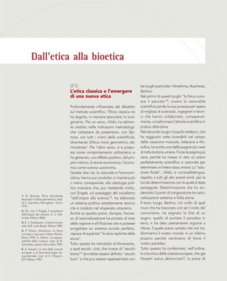 Dall’etica alla bioetica
[7.1]
L’etica classica e l’emergere
di una nuova etica
Profondamente influenzata dal dibattito
sul metodo scientifico, l’Etica classica ne
ha seguito, in maniera speculare, lo svol-
gimento. Per un verso, infatti, ha talmen-
te creduto nelle indicazioni metodologi-
che cartesiane da presentarsi, con Spi-
noza, con tutti i crismi della scientificità,
diventando Ethica more geometrico de-
monstrata1. Per l’altro verso, si è propo-
sta come comportamento utilitaristico e
ha generato, con effetto positivo, dal pro-
prio interno, la teoria economica, l’econo-
mia come scienza autonoma.
Queste due vie, la razionale e l’economi-
cistica, hanno poi condotto, in maniera più
o meno consapevole, alla ideologia poli-
tica marxiana che, pur insistendo molto,
con Engels, sul passaggio del socialismo
“dall’utopia alla scienza”2, ha elaborato
un sistema politico astrattamente teorico
che è ricaduto nel vituperato utopismo.
Anche su questo piano, dunque, l’ecces-
so di razionalizzazione ha portato al mito
della ragione e all’illusione che si potesse
progettare un sistema sociale perfetto,
capace di superare “le dure repliche della
storia”.
Tutto questo ha introdotto al Novecento,
a quel secolo, cioè, che invece di “secolo
breve”3 dovrebbe essere definito “secolo
buio” e che può essere rappresentato con
tre luoghi particolari: Hiroshima, Auschwitz,
Berlino.
Nel primo di questi luoghi “la fisica cono-
sce il peccato”4, ovvero la razionalità
scientifica perde la sua purezza per opera
di migliaia di scienziati, ingegneri e tecni-
ci che hanno collaborato, consapevol-
mente, a trasformare l’attività scientifica in
pratica distruttiva.
Nel secondo luogo il popolo tedesco, che
ha raggiunto vette incredibili nel campo
della creazione musicale, letteraria e filo-
sofica, ha scritto una delle pagine più nere
di tutta la storia umana. Forse la pagina più
nera, perché ha messo in atto un piano
perfettamente scientifico e razionale per
sterminare un’intera razza umana. La “solu-
zione finale”, infatti, si contraddistingue,
rispetto a tutti gli altri eventi simili, per la
lucida determinazione con la quale è stata
perseguita. Determinazione che ha evi-
denziato il punto di congiunzione tra razio-
nalizzazione estrema e follia piena.
Il terzo luogo, Berlino, col crollo di quel
muro che ha trascinato con sé il crollo del
comunismo, ha segnato la fine di un
sogno: quello di portare il paradiso in
terra, e ha dato pienamente ragione a
Heine, il quale aveva cantato che noi tra-
sformiamo il nostro mondo in un inferno
proprio perché cerchiamo di farne il
nostro paradiso.
Tutto questo ha confermato, nell’ordine,
la crisi etica delle scienze europee, che già
Husserl aveva denunciato5; la presa di
1. B. Spinoza, Etica dimostrata
secondo l’ordine geometrico, trad.
di S. Giametta, Boringhieri, Torino
1973.
2. Cfr., ora, F. Engels, Il socialismo
dall’utopia alla scienza, A. C. Edi-
toriale, Milano 2006.
3. E. J. Hobsbawm, Il secolo breve,
trad. di B. Lotti, Rizzoli, Milano 1995.
4. P. Greco, Hiroshima. La fisica
conosce il peccato, Editori Riuniti,
Roma 1995; G. Holton, La respon-
sabilità della scienza, trad. di B.
Tortorella, Laterza, Roma-Bari 1993.
5. E. Husserl, La crisi delle scienze
europee e la fenomenologia tra-
scendentale, trad. di E. Filippini,
EST, Milano 1997.
 