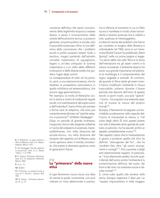 ma si riferisce al momento in cui un fatto
nuovo si manifesta in modo chiaro ed evi-
dente e diventa qualcosa che è visibile a
tutti, qualcosa di intersoggettivo.
La data di nascita dei problemi che hanno
poi condotto al sorgere della Bioetica è
individuabile nel 1962, anno in cui l’ame-
ricana Rachel Carson ha pubblicato Silent
Spring8, nelle cui prime pagine si legge:
“La storia della vita sulla Terra è la storia
dell’interazione tra gli esseri viventi e la
natura circostante. L’ambiente esterno ha
avuto una grande importanza nel plasma-
re la morfologia e il comportamento del
regno vegetale e animale. Al contrario,
da quando la Terra esiste gli esseri viven-
ti hanno modificato l’ambiente in misura
trascurabile; soltanto durante il breve
periodo che decorre dall’inizio di questo
secolo ai giorni nostri, una sola “specie”
- l’uomo – ha acquisito una notevole capa-
cità di mutare la natura del proprio
mondo”9.
Dunque, il Novecento ha segnato una for-
midabile accelerazione nella capacità del-
l’uomo di manipolare la natura, e “nel
corso degli ultimi 25 anni questo potere
non solo è diventato tanto grande da costi-
tuire un pericolo, ma ha assunto anche un
aspetto completamente nuovo”10.
Tale aspetto indica che la manipolazione
è giunta a produrre quella che Vico ha
definito “eterogenesi dei fini”, che ha
condotto ben oltre “gli umani accorgi-
menti e consigli”11, fino a portare a degli
esiti estremamente negativi. In particola-
re, “il più allarmante assalto, fra tutti quel-
li sferrati dall’uomo contro l’ambiente è la
contaminazione dell’aria, del suolo, dei
fiumi e dei mari con sostanze nocive e tal-
volta mortali”12.
E, come tutto quello che avviene nella
storia, bisogna registrare il dato per cui
“questo inquinamento è nella maggior
coscienza definitiva che senza riconosci-
mento della legittimità reciproca a essere
diversi, e senza il riconoscimento della
varietà dell’evoluzione storica, si possono
generare, sul piano politico e sociale, solo
irrazionalità mostruose; infine, la crisi defi-
nitiva della convinzione che i problemi
sociali e politici possano essere risolti a
tavolino, magari partendo dall’astratto
concetto matematico di uguaglianza,
legato a un’idea antiquata di scienza
matematica e a un oblìo delle differenti
motivazioni e delle diverse scelte che gui-
dano l’agire degli uomini.
La consapevolezza di tutto ciò ha porta-
to, però, a una reazione eccessiva, che ha
ribaltato la prospettiva razionalistica in
quella nichilistica ed esistenzialistica, che
ancora oggi sperimentiamo.
Per esempio, la rivolta di Nietzsche con-
tro la storia e contro le tradizionali regole
sociali, e la rivendicazione del super-uomo
e dell’individuo6, hanno finito per portare
a forme varie di solipsimo, che sono poi
coerentemente sfociate nel “perché restia-
mo in provincia?” di Martin Heidegger7.
Dopo un periodo di grande incertezza,
l’auspicato ritorno alle esigenze collettive
e l’uscita dal solipsismo è avvenuta, impre-
vedibilmente, non nella direzione del
sociale-storico, ma nella direzione del
recupero del rapporto con la Natura, ossia
come apertura verso il mondo circostan-
te, che presto è diventata apertura verso
le generazioni future.
[7.2]
La “primavera” della nuova
etica
A ogni fenomeno nuovo tocca una data
di nascita la quale, ovviamente, non può
indicare un inizio determinato e preciso,
6. F. Nietzsche, La gaia scienza e
idilli di Messina, trad. di F. Masini,
Adelphi, Milano 1977.
7. M. Heidegger, Perché restiamo
in provincia?, trad. di C. Resta,
“Tellus”, n. 8, 1992.
8. R. Carson, Primavera silenziosa,
trad. di C. A. Gastecchi, Feltrinelli,
Milano 1963.
9. Ivi, p. 13.
10. Ibidem.
11. Cfr.G.Vico, La scienza nuova, a
cura di F. Nicolini, Laterza, Bari
1967.
12. R. Carson, Primavera silenzio-
sa, cit., p. 13.
96 Complessità e formazione
 