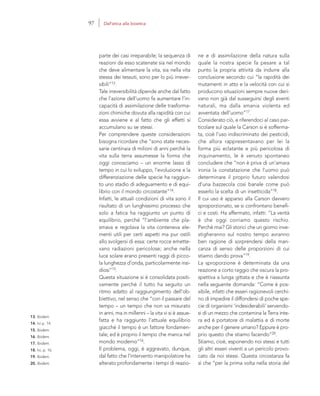 13. Ibidem.
14. Ivi p. 14.
15. Ibidem.
16. Ibidem.
17. Ibidem.
18. Ivi, p. 16.
19. Ibidem.
20. Ibidem.
ne e di assimilazione della natura sulla
quale la nostra specie fa pesare a tal
punto la propria attività da indurre alla
conclusione secondo cui “la rapidità dei
mutamenti in atto e la velocità con cui si
producono situazioni sempre nuove deri-
vano non già dal susseguirsi degli eventi
naturali, ma dalla smania violenta ed
avventata dell’uomo”17.
Considerato ciò, e riferendoci al caso par-
ticolare sul quale la Carson si è sofferma-
ta, cioè l’uso indiscriminato dei pesticidi,
che allora rappresentavano per lei la
forma più eclatante e più pericolosa di
inquinamento, le è venuto spontaneo
concludere che “non è priva di un’amara
ironia la constatazione che l’uomo può
determinare il proprio futuro valendosi
d’una bazzecola così banale come può
esserlo la scelta di un insetticida”18.
Il cui uso è apparso alla Carson davvero
sproporzionato, se si confrontano benefi-
ci e costi. Ha affermato, infatti: “La verità
è che oggi corriamo questo rischio.
Perché mai? Gli storici che un giorno inve-
stigheranno sul nostro tempo avranno
ben ragione di sorprendersi della man-
canza di senso delle proporzioni di cui
stiamo dando prova”19.
La sproporzione è determinata da una
reazione a corto raggio che oscura la pro-
spettiva a lunga gittata e che è riassunta
nella seguente domanda: “Come è pos-
sibile, infatti che esseri ragionevoli cerchi-
no di impedire il diffondersi di poche spe-
cie di organismi ‘indesiderabili’ servendo-
si di un mezzo che contamina la Terra inte-
ra ed è portatore di malattia e di morte
anche per il genere umano? Eppure è pro-
prio questo che stiamo facendo”20.
Stiamo, cioè, esponendo noi stessi e tutti
gli altri esseri viventi a un pericolo provo-
cato da noi stessi. Questa circostanza fa
sì che “per la prima volta nella storia del
parte dei casi irreparabile; la sequenza di
reazioni da esso scatenate sia nel mondo
che deve alimentare la vita, sia nella vita
stessa dei tessuti, sono per lo più irrever-
sibili”13.
Tale irreversibilità dipende anche dal fatto
che l’azione dell’uomo fa aumentare l’in-
capacità di assimilazione delle trasforma-
zioni chimiche dovuta alla rapidità con cui
essa avviene e al fatto che gli effetti si
accumulano su se stessi.
Per comprendere queste considerazioni
bisogna ricordare che “sono state neces-
sarie centinaia di milioni di anni perché la
vita sulla terra assumesse la forma che
oggi conosciamo – un enorme lasso di
tempo in cui lo sviluppo, l’evoluzione e la
differenziazione delle specie ha raggiun-
to uno stadio di adeguamento e di equi-
librio con il mondo circostante”14.
Infatti, le attuali condizioni di vita sono il
risultato di un lunghissimo processo che
solo a fatica ha raggiunto un punto di
equilibrio, perché “l’ambiente che pla-
smava e regolava la vita conteneva ele-
menti utili per certi aspetti ma pur ostili
allo svolgersi di essa: certe rocce emette-
vano radiazioni pericolose; anche nella
luce solare erano presenti raggi di picco-
la lunghezza d’onda, particolarmente insi-
diosi”15.
Questa situazione si è consolidata positi-
vamente perché il tutto ha seguito un
ritmo adatto al raggiungimento dell’ob-
biettivo, nel senso che “con il passare del
tempo – un tempo che non va misurato
in anni, ma in millenni – la vita vi si è assue-
fatta e ha raggiunto l’attuale equilibrio
giacché il tempo è un fattore fondamen-
tale; ed è proprio il tempo che manca nel
mondo moderno”16.
Il problema, oggi, è aggravato, dunque,
dal fatto che l’intervento manipolatore ha
alterato profondamente i tempi di reazio-
97 Dall’etica alla bioetica
 