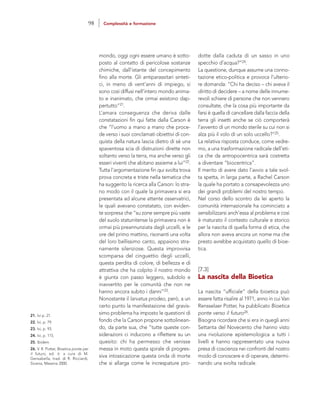 dotte dalla caduta di un sasso in uno
specchio d’acqua?”24.
La questione, dunque assume una conno-
tazione etico-politica e provoca l’ulterio-
re domanda: “Chi ha deciso – chi aveva il
diritto di decidere – a nome delle innume-
revoli schiere di persone che non vennero
consultate, che la cosa più importante da
farsi è quella di cancellare dalla faccia della
terra gli insetti anche se ciò comporterà
l’avvento di un mondo sterile su cui non si
alza più il volo di un solo uccello?”25.
La relativa risposta conduce, come vedre-
mo, a una trasformazione radicale dell’eti-
ca che da antropocentrica sarà costretta
a diventare “biocentrica”.
Il merito di avere dato l’avvio a tale svol-
ta spetta, in larga parte, a Rachel Carson
la quale ha portato a consapevolezza uno
dei grandi problemi del nostro tempo.
Nel corso dello scontro da lei aperto la
comunità internazionale ha cominciato a
sensibilizzarsi anch’essa al problema e così
è maturato il contesto culturale e storico
per la nascita di quella forma di etica, che
allora non aveva ancora un nome ma che
presto avrebbe acquistato quello di bioe-
tica.
[7.3]
La nascita della Bioetica
La nascita “ufficiale” della bioetica può
essere fatta risalire al 1971, anno in cui Van
Rensselaer Potter, ha pubblicato Bioetica
ponte verso il futuro26.
Bisogna ricordare che si era in quegli anni
Settanta del Novecento che hanno visto
una rivoluzione epistemologica a tutti i
livelli e hanno rappresentato una nuova
presa di coscienza nei confronti del nostro
modo di conoscere e di operare, determi-
nando una svolta radicale.
mondo, oggi ogni essere umano è sotto-
posto al contatto di pericolose sostanze
chimiche, dall’istante del concepimento
fino alla morte. Gli antiparassitari sinteti-
ci, in meno di vent’anni di impiego, si
sono così diffusi nell’intero mondo anima-
to e inanimato, che ormai esistono dap-
pertutto”21.
L’amara conseguenza che deriva dalle
constatazioni fin qui fatte dalla Carson è
che “l’uomo a mano a mano che proce-
de verso i suoi conclamati obiettivi di con-
quista della natura lascia dietro di sé una
spaventosa scia di distruzioni dirette non
soltanto verso la terra, ma anche verso gli
esseri viventi che abitano assieme a lui”22.
Tutta l’argomentazione fin qui svolta trova
prova concreta e triste nella tematica che
ha suggerito la ricerca alla Carson: lo stra-
no modo con il quale la primavera si era
presentata ad alcune attente osservatrici,
le quali avevano constatato, con eviden-
te sorpresa che “su zone sempre più vaste
del suolo statunitense la primavera non è
ormai più preannunziata dagli uccelli, e le
ore del primo mattino, risonanti una volta
del loro bellissimo canto, appaiono stra-
namente silenziose. Questa improvvisa
scomparsa del cinguettio degli uccelli,
questa perdita di colore, di bellezza e di
attrattiva che ha colpito il nostro mondo
è giunta con passo leggero, subdolo e
inavvertito per le comunità che non ne
hanno ancora subito i danni”23.
Nonostante il larvatus prodeo, però, a un
certo punto la manifestazione del gravis-
simo problema ha imposto le questioni di
fondo che la Carson propone sottolinean-
do, da parte sua, che “tutte queste con-
siderazioni ci inducono a riflettere su un
quesito: chi ha permesso che venisse
messa in moto questa spirale di progres-
siva intossicazione questa onda di morte
che si allarga come le increspature pro-
21. Ivi p. 21.
22. Ivi, p. 79.
23. Ivi, p. 93.
24. Ivi, p. 115.
25. Ibidem.
26. V. R. Potter, Bioetica ponte per
il futuro, ed. it. a cura di M.
Gensabella, trad. di R. Ricciardi,
Sicania, Messina 2000.
98 Complessità e formazione
 