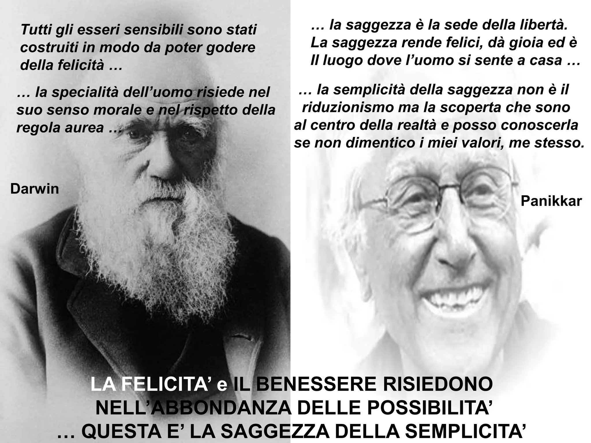 … la saggezza è la sede della libertà.La saggezza rende felici, dà gioia ed èIl luogo dove l’uomo si sente a casa …Tutti gli esseri sensibili sono staticostruiti in modo da poter goderedella felicità …  … la semplicità della saggezza non è il   riduzionismo ma la scoperta che sono  al centro della realtà e posso conoscerla se non dimentico i miei valori, me stesso.… la specialità dell’uomo risiede nel suo senso morale e nel rispetto dellaregola aurea … DarwinPanikkarLA FELICITA’ e IL BENESSERE RISIEDONO NELL’ABBONDANZA DELLE POSSIBILITA’… QUESTA E’ LA SAGGEZZA DELLA SEMPLICITA’