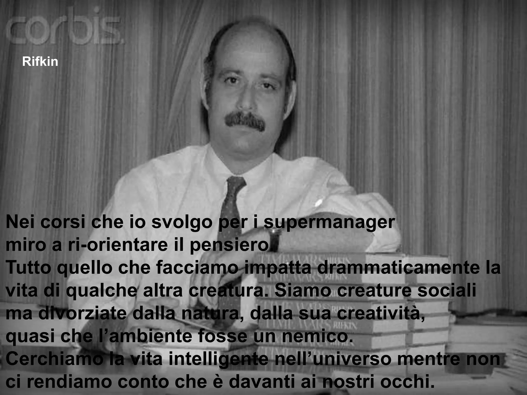 RifkinNei corsi che io svolgo per i supermanager  miro a ri-orientare il pensiero. Tutto quello che facciamo impatta drammaticamente la vita di qualche altra creatura. Siamo creature socialima divorziate dalla natura, dalla sua creatività, quasi che l’ambiente fosse un nemico. Cerchiamo la vita intelligente nell’universo mentre non ci rendiamo conto che è davanti ai nostri occhi. 