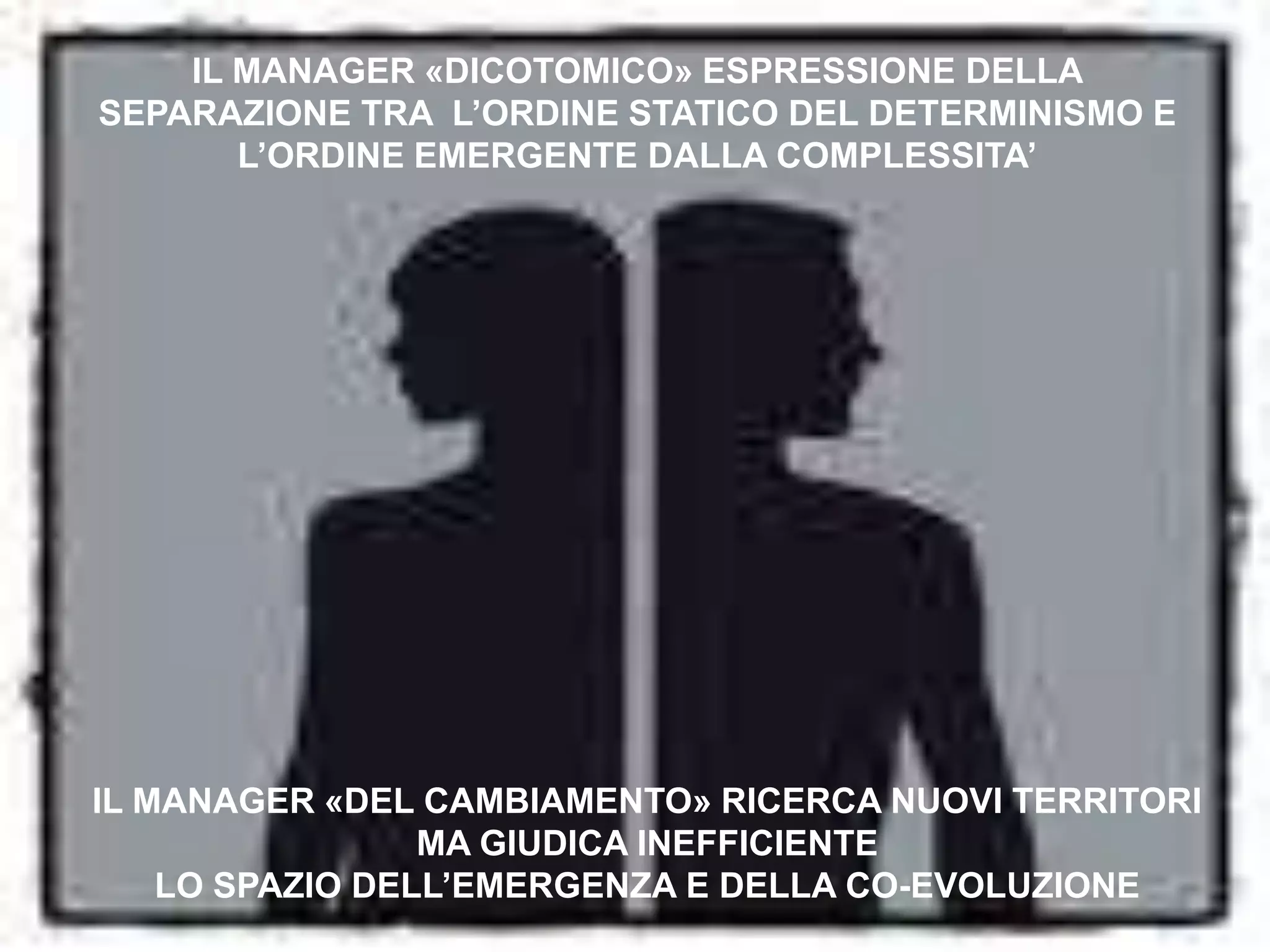 IL MANAGER «DICOTOMICO» ESPRESSIONE DELLA SEPARAZIONE TRA  L’ORDINE STATICO DEL DETERMINISMO E L’ORDINE EMERGENTE DALLA COMPLESSITA’IL MANAGER «DEL CAMBIAMENTO» RICERCA NUOVI TERRITORI MA GIUDICA INEFFICIENTE LO SPAZIO DELL’EMERGENZA E DELLA CO-EVOLUZIONE