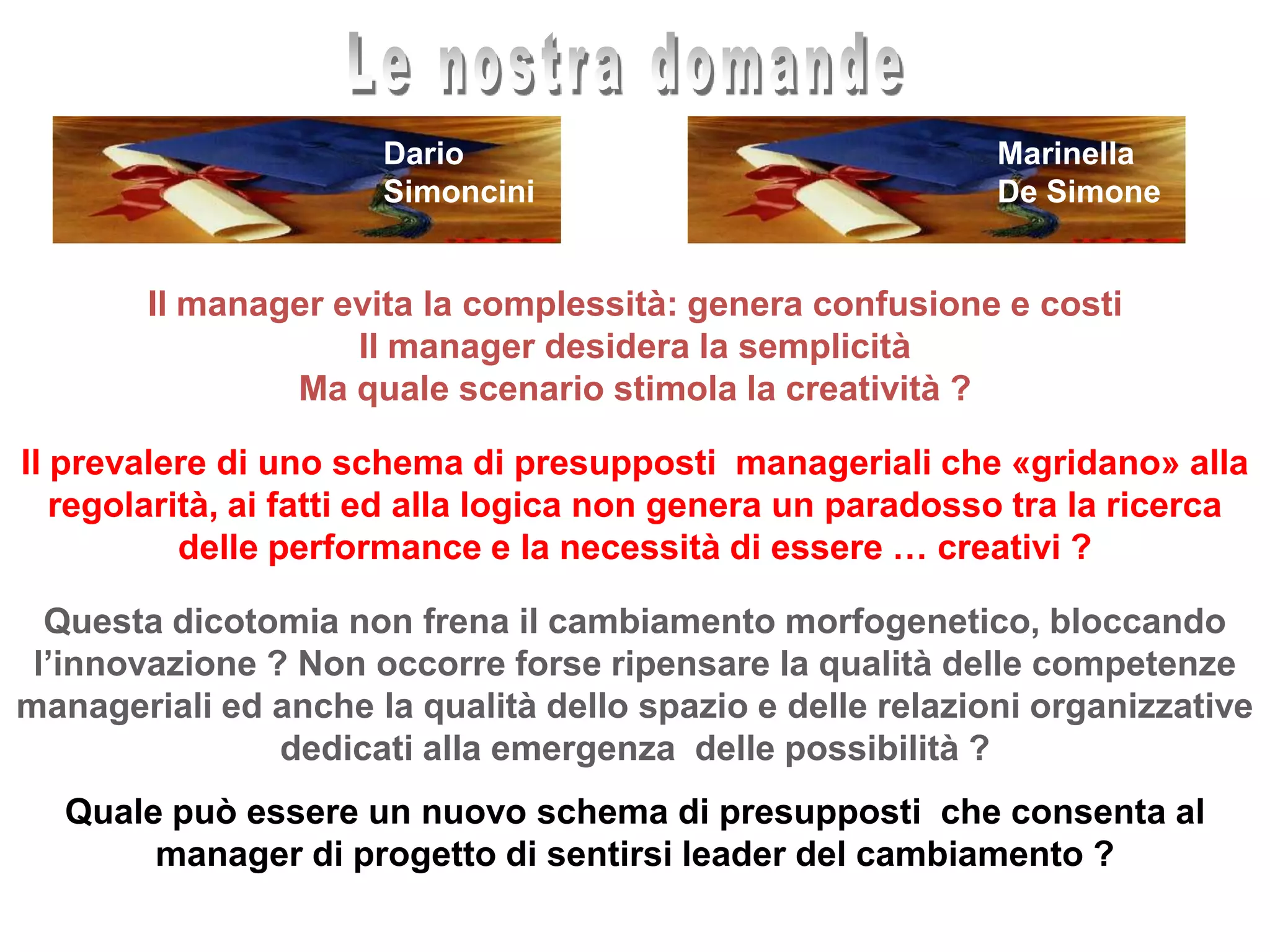 Le nostra domandeMarinellaDe SimoneDarioSimonciniIl manager evita la complessità: genera confusione e costi Il manager desidera la semplicità Ma quale scenario stimola la creatività ?Il prevalere di uno schema di presupposti  manageriali che «gridano» alla regolarità, ai fatti ed alla logica non genera un paradosso tra la ricerca delle performance e la necessità di essere … creativi ?  Questa dicotomia non frena il cambiamento morfogenetico, bloccando l’innovazione ? Non occorre forse ripensare la qualità delle competenze manageriali ed anche la qualità dello spazio e delle relazioni organizzative dedicati alla emergenza  delle possibilità ?Quale può essere un nuovo schema di presupposti  che consenta al manager di progetto di sentirsi leader del cambiamento ?