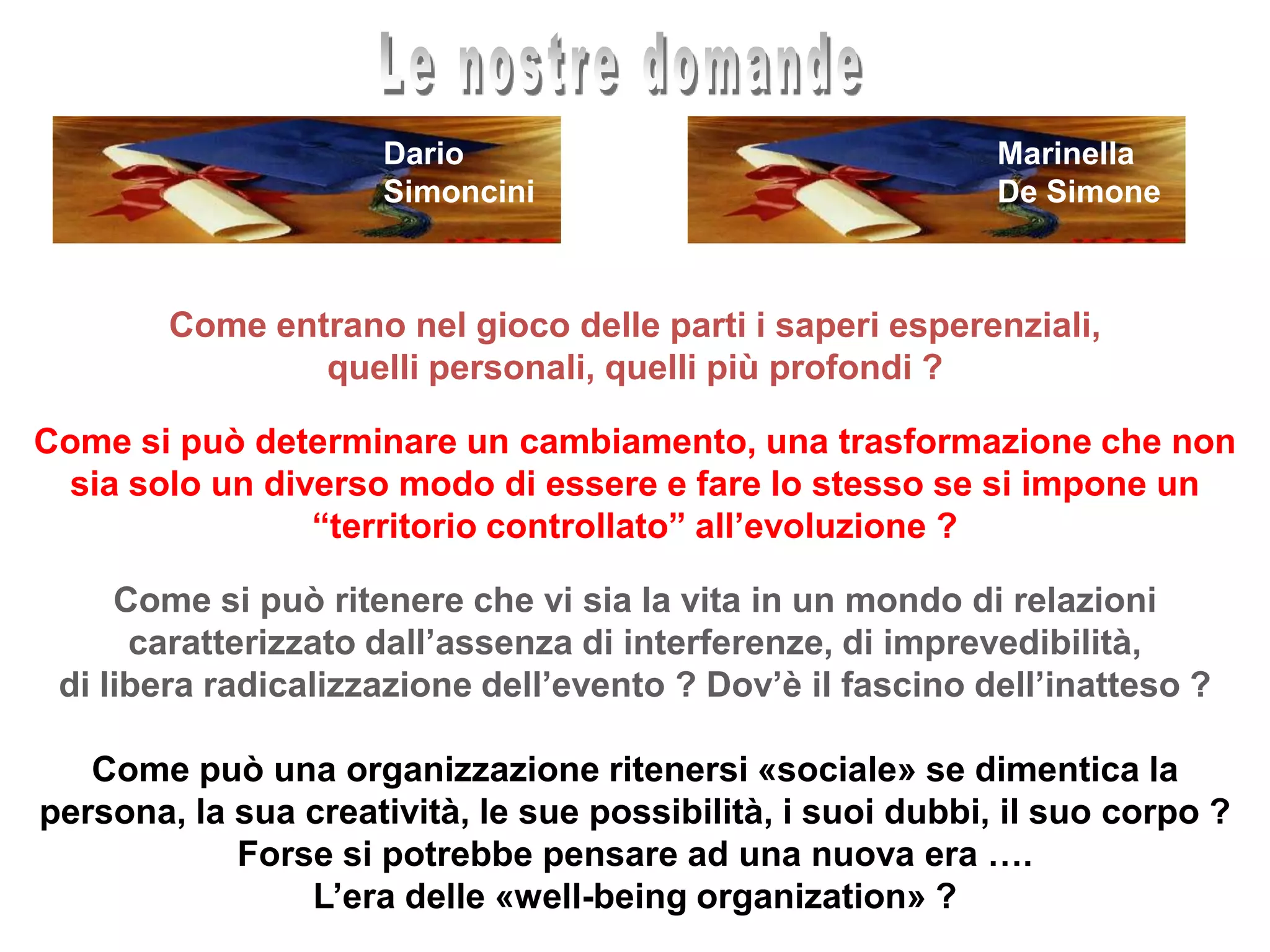 Le nostre domandeMarinellaDe SimoneDarioSimonciniCome entrano nel gioco delle parti i saperi esperenziali, quelli personali, quelli più profondi ? Come si può determinare un cambiamento, una trasformazione che non sia solo un diverso modo di essere e fare lo stesso se si impone un “territorio controllato” all’evoluzione ?Come si può ritenere che vi sia la vita in un mondo di relazioni caratterizzato dall’assenza di interferenze, di imprevedibilità, di libera radicalizzazione dell’evento ? Dov’è il fascino dell’inatteso ?Come può una organizzazione ritenersi «sociale» se dimentica la persona, la sua creatività, le sue possibilità, i suoi dubbi, il suo corpo ? Forse si potrebbe pensare ad una nuova era …. L’era delle «well-being organization» ?