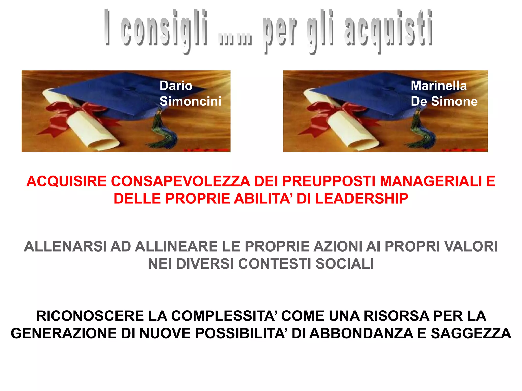 I consigli …… per gli acquistiMarinellaDe SimoneDarioSimonciniACQUISIRE CONSAPEVOLEZZA DEI PREUPPOSTI MANAGERIALI E DELLE PROPRIE ABILITA’ DI LEADERSHIPALLENARSI AD ALLINEARE LE PROPRIE AZIONI AI PROPRI VALORI NEI DIVERSI CONTESTI SOCIALIRICONOSCERE LA COMPLESSITA’ COME UNA RISORSA PER LA GENERAZIONE DI NUOVE POSSIBILITA’ DI ABBONDANZA E SAGGEZZA