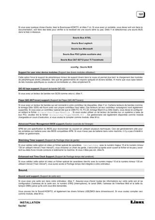 101



Si vous avez quelque chose d'autre, lisez le Busmouse-HOWTO, et dites Y ici. Si vous avez un portable, vous devez soit voir dans la
documentation, soit faire des tests pour vérifier si la trackball est une souris série ou pas. Dites Y et sélectionnez une souris BUS
dans la liste ci-dessous.

                                                          Souris Bus ATIXL

                                                         Souris Bus Logitech

                                                         Souris bus Microsoft

                                               Souris Bus PS/2 (pilote auxiliaire aka)

                                             Souris Bus C&T 82712 pour TI Travelmate


                                                        xconfig : Souris BUS

Support for user misc device modules.(Support des divers modules utilisateur)

Cette option force le support de périphérique mineur de support divers dans le noyau et permet plus tard le chargement des modules
de périphériques divers utilisateur, tels que les gestionnaires de crayons optiques et écrans tactiles. A moins que vous ayez besoin
de tels modules spécifiques ou voulez en écrire/tester un, dites simplement N.


QIC-02 tape support. (Support de bande QIC-02)

Si vous avez un lecteur de bandes non SCSI comme celui-ci, dites Y.


Ftape (QIC-80/Travan) support. (Support de Ftape (QIC-80/Travan))

Si vous avez un lecteur de bandes qui est connecté à votre contrôleur de disquettes, dites Y ici. Certains lecteurs de bandes (comme
le Iomega Ditto 3200) est fourni avec son propre contrôleur haut débit. Ces lecteurs (et leur contrôleur compagnon) sont également
supportés. Si vous avez un contrôleur spécial (tel que le CMS FC-10, FC-20, Iomega Mach-II ou Ditto Dash), vous devez le configurer
en editant le fichier drivers/char/ftape/Makefile . Si vous voulez utiliser un tel lecteur de bandes sur un système a base de
bus PCI, veuillez lire le fichier drivers/char/ftape/README.PCI . Ce gestionnaire est également disponible comme module
chargeable en cours d’exécution, si vous voulez le compiler comme module, dites M ici.


Advanced Power Management BIOS support.(Gestion avancée de l’énergie)

APM est une spécification du BIOS pour économiser du courant en utilisant plusieurs techniques. Ceci est généralement utile pour
les portables sur batterie avec des BIOS compatibles APM. Si vous n'avez pas de batterie dans votre machine, il n'y a pas d’intérêt à
utiliser ce gestionnaire.


Watchdog Timer support. (Support de l'horloge chien de garde)

Si vous validez cette option et créez un fichier spécial de caractères /dev/watchdog avec le numéro majeur 10 et le numéro mineur
130 en utilisant mknod ("man mknod"), vous choisirez un chien de garde, c’est-à-dire qu’après avoir ouvert le fichier et ne pas y avoir
écrit au-delà d'une minute conduira à redémarrer la machine. Si vous n’êtes pas sûr, dites N.


Enhanced real Time Clock Support. (Support de l'horloge temps réel amélioré)

Si vous validez cette option et créez un fichier spécial de caractères /dev/rtc avec le numéro majeur 10 et le numéro mineur 135 en
utilisant mknod ("man mknod"), vous aurez accès à l'horloge temps réel intégrée à votre ordinateur.


Sound.

Sound card support. (Support de carte son)

Si vous avez une carte son dans votre ordinateur, dites Y. Assurez-vous d'avoir toutes les informations sur votre carte son et sa
configuration (l’adresse de la carte son, le numéro d’IRQ (interruptions), le canal DMA, l’adresse de l’interface Midi et la taille du
tampon DMA) parce qu'ils vont vous être demandès.

Vous pouvez lire le Sound-HOWTO, et également les divers fichiers LISEZMOI dans drivers/sound. Si vous voulez compiler ceci
comme module, dites M ici.



 INSTALLATION
facile!
 