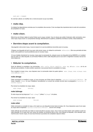 103



    ROOT_DEV = CURRENT

Si c’est bien celle-là, ne modifiez rien, à moins de savoir ce que vous faites.



• make dep.
Va réaliser les dépendances correctes pour la compilation des sources. C’est une étape très importante dans la suite de la procédure
de compilation du noyau.



• make clean.
Détruit tous les fichiers objets et autres fichiers que le noyau compile. Vous ne devez pas oublier d’exécuter cette commande, sinon
votre noyau risque d’avoir un comportement étrange, effondremant du système, problèmes d’entrées et sorties, reboot aléatoires...



• Dernière étape avant la compilation.
-Sauvegarder votre ancien noyau, il pourra resservir en cas de problèmes rencontrés avec le nouveau.

-Préparer une disquette de boot Linux avec votre ancien noyau, en utilisant la commande SeTbootdisk . Elle vous permettra de faire
booter votre système en cas de problèmes avec le nouveau noyau.

-Si vous installez directement ce nouveau noyau avec la commande lilo, préparer aussi une disquette de boot MSDOS, en n’oubliant
pas de copier sur cette disquette, la commande FDISK du DOS. Cette disquette pourra vous servir à régénérer le secteur de boot de
votre disque dur.



• Débuter la compilation.
Avant de débuter la compilation, les commandes, make config , Editer Makefile , make dep , et make clean , ont du se
dérouler sans problème. A cette condition seulement, vous pouvez lancer la compilation du noyau.

Pour compiler le noyau Linux, vous disposez avec la commande make de quatre options: make zImage , make bzImage ; make
zdisk , et make zLilo .


make zImage
Cette commande va compiler le noyau, et vous trouverez son fichier dans le répertoire /usr/src/linux/arch/i386/boot . Le
noyau s’appelle zImage , et vous l’installerez manuellement, en suivant les conseils donnés dans le paragraphe ( Installer le
nouveau noyau ).

Pour lancer la compilation du noyau, tapez:
    make zImage                [Entrée]

make bzImage
Si votre noyau est trop large pour " make zImage ", utilisez "bzImage" à la place.

Pour lancer la compilation du noyau, tapez:
    make bzImage                         [Entrée]

make zdisk
Cette commande va compiler le noyau, et le copier sur une disquette de boot dans le lecteur (A). Vous disposerez aussi d’une copie
du noyau dans le répertoire /usr/src/linux/arch/i386/boot , sous le nom zImage.

Cette méthode est commode pour tester en toute sécurité le nouveau noyau. Vous n’avez qu’à faire booter votre système à partir de
cette disquette. Si le noyau que vous venez de compiler ne fonctionne pas du tout, vous enlevez la disquette, vous rebootez votre
machine avec l’ancien noyau, et vous recommencez la procédure de compilation depuis le début.




 INSTALLATION
facile!
 