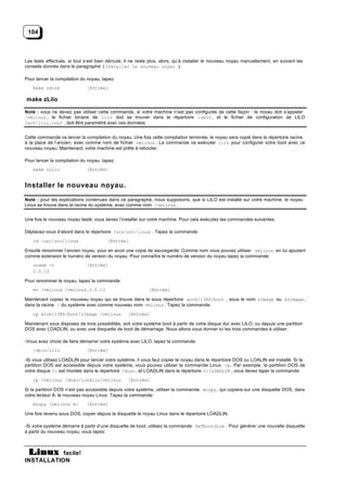 104



Les tests effectués, si tout s’est bien déroulé, il ne reste plus, alors, qu’à installer le nouveau noyau manuellement, en suivant les
conseils donnés dans le paragraphe: ( Installer le nouveau noyau ).

Pour lancer la compilation du noyau, tapez:
    make zdisk                [Entrée]

make zLilo

Note : vous ne devez pas utiliser cette commande, si votre machine n’est pas configurée de cette façon : le noyau doit s’appeler
/vmlinuz , le fichier binaire de lilo doit se trouver dans le répertoire /sbin , et le fichier de configuration de LILO
/ect/lilo.conf , doit être paramètré avec ces données.


Cette commande va lancer la compilation du noyau. Une fois cette compilation terminée, le noyau sera copié dans le répertoire racine
à la place de l’ancien, avec comme nom de fichier vmlinuz . La commande va exécuter lilo pour configurer votre boot avec ce
nouveau noyau. Maintenant, votre machine est prête à rebooter.

Pour lancer la compilation du noyau, tapez:
    make zLilo                [Entrée]


Installer le nouveau noyau.
Note : pour les explications contenues dans ce paragraphe, nous supposons, que si LILO est installé sur votre machine, le noyau
Linux se trouve dans la racine du système, avec comme nom /vmlinuz .


Une fois le nouveau noyau testé, vous devez l’installer sur votre machine. Pour cela exécutez les commandes suivantes.

Déplacez-vous d’abord dans le répertoire /urs/src/linux . Tapez la commande:
    cd /usr/src/linux                   [Entrée]

Ensuite renommer l’ancien noyau, pour en avoir une copie de sauvegarde. Comme nom vous pouvez utiliser vmlinuz en lui ajoutant
comme extension le numéro de version du noyau. Pour connaître le numéro de version du noyau tapez la commande:
    uname -r                  [Entrée]
    2.0.13

Pour renommer le noyau, tapez la commande:
    mv /vmlinuz /vmlinuz.2.0.13                             [Entrée]

Maintenant copiez le nouveau noyau qui se trouve dans le sous répertoire arch/i386/boot , sous le nom zImage ou bzImage ,
dans la racine / du système avec comme nouveau nom vmlinuz . Tapez la commande:
    cp arch/i386/boot/zImage /vmlinuz             [Entrée]

Maintenant vous disposez de trois possibilités, soit votre système boot à partir de votre disque dur avec LILO, ou depuis une partition
DOS avec LOADLIN, ou avec une disquette de boot de démarrage. Nous allons vous donner ici les trois commandes à utiliser.

-Vous avez choisi de faire démarrer votre système avec LILO, tapez la commande:
    /sbin/lilo                [Entrée]

-Si vous utilisez LOADLIN pour lancer votre système, il vous faut copier le noyau dans le répertoire DOS ou LOALIN est installé. Si la
partition DOS est accessible depuis votre système, vous pouvez utiliser la commande Linux cp. Par exemple, la partition DOS de
votre disque C: est montée dans le répertoire /dosc , et LOADLIN dans le répertoire C:LOADLIN , vous devez taper la commande:
    cp /vmlinuz /dosc/loadlin/vmlinuz             [Entrée]

Si la partition DOS n’est pas accessible depuis votre système, utiliser la commande mcopy , qui copiera sur une disquette DOS, dans
votre lecteur A: le nouveau noyau Linux. Tapez la commande:
    mcopy /vmlinuz A:         [Entrée]

Une fois revenu sous DOS, copier depuis la disquette le noyau Linux dans le répertoire LOADLIN.

-Si votre système démarre à partir d’une disquette de boot, utilisez la commande SeTbootdisk . Pour générer une nouvelle disquette
à partir du nouveau noyau, vous tapez:



           facile!
INSTALLATION
 