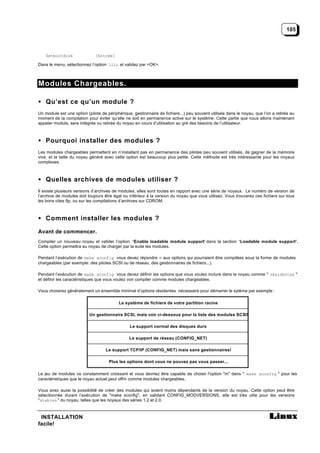 105



    Setbootdisk               [Entrée]

Dans le menu, sélectionnez l’option lilo et validez par <OK>.



Modules Chargeables.

• Qu’est ce qu’un module ?
Un module est une option (pilote de périphérique, gestionnaire de fichiers...) peu souvent utilisée dans le noyau, que l’on a retirée au
moment de la compilation pour éviter qu’elle ne soit en permanence active sur le système. Cette partie que nous allons maintenant
appeler module, sera intégrée ou retirée du noyau en cours d’utilisation au gré des besoins de l’utilisateur.



• Pourquoi installer des modules ?
Les modules chargeables permettent en n’installant pas en permanence des pilotes peu souvent utilisés, de gagner de la mémoire
vive, et la taille du noyau généré avec cette option est beaucoup plus petite. Cette méthode est très intéressante pour les noyaux
complexes.



• Quelles archives de modules utiliser ?
Il existe plusieurs versions d’archives de modules, elles sont toutes en rapport avec une série de noyaux. Le numéro de version de
l’archive de modules doit toujours être égal ou inférieur à la version du noyau que vous utilisez. Vous trouverez ces fichiers sur tous
les bons cites ftp, ou sur les compilations d’archives sur CDROM.



• Comment installer les modules ?

Avant de commencer.
Compiler un nouveau noyau et valider l’option ‘Enable loadable module support’ dans la section ‘Loadable module support’.
Cette option permettra au noyau de charger par la suite les modules.

Pendant l’exécution de make xconfig vous devez répondre m aux options qui pourraient être compilées sous la forme de modules
chargeables (par exemple: des pilotes SCSI ou de réseau, des gestionnaires de fichiers...).

Pendant l’exécution de make xconfig vous devez définir les options que vous voulez inclure dans le noyau comme " résidentes "
et définir les caractéristiques que vous voulez voir compiler comme modules chargeables.

Vous choisirez généralement un ensemble minimal d’options résidentes nécessaire pour démarrer le sytème par exemple :

                                          Le système de fichiers de votre partition racine

                           Un gestionnaire SCSI, mais voir ci-dessous pour la liste des modules SCSI!

                                                Le support normal des disques durs

                                                Le support de réseau (CONFIG_NET)

                                   Le support TCP/IP (CONFIG_NET) mais sans gestionnaires!

                                     Plus les options dont vous ne pouvez pas vous passer...

Le jeu de modules va constamment croissant et vous devriez être capable de choisir l'option "m" dans " make xconfig " pour les
caractéristiques que le noyau actuel peut offrir comme modules chargeables.

Vous avez aussi la possibilité de créer des modules qui soient moins dépendants de la version du noyau. Cette option peut être
sélectionnée durant l’exécution de "make xconfig", en validant CONFIG_MODVERSIONS, elle est très utile pour les versions
"stables " du noyau, telles que les noyaux des séries 1.2 et 2.0.



 INSTALLATION
facile!
 
