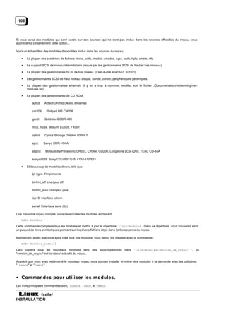 106



Si vous avez des modules qui sont basés sur des sources qui ne sont pas inclus dans les sources officielles du noyau, vous
apprécierez certainement cette option...

Voici un échantillon des modules disponibles inclus dans les sources du noyau:

   •   La plupart des systèmes de fichiers: minix, xiafs, msdos, umsdos, sysv, isofs, hpfs, smbfs, nfs.

   •   Le support SCSI de niveau intermédiaire (requis par les gestionnaires SCSI de haut et bas niveaux).

   •   La plupart des gestionnaires SCSI de bas niveau: (c’est-à-dire aha1542, in2000).

   •   Les gestionnaires SCSI de haut niveau: disque, bande, cdrom, périphériques génériques.

   •   La plupart des gestionnaires ethernet: (il y en a trop à nommer, veuillez voir le fichier ./Documentation/networking/net-
       modules.txt).

   •   La plupart des gestionnaires de CD ROM:

           aztcd:    Aztech,Orchid,Okano,Wearnes

           cm206:      Philips/LMS CM206

           gscd:     Goldstar GCDR-420

           mcd, mcdx: Mitsumi LU005, FX001

           optcd:    Optics Storage Dolphin 8000AT

           sjcd:    Sanyo CDR-H94A

           sbpcd:     Matsushita/Panasonic CR52x, CR56x, CD200, Longshine LCS-7260, TEAC CD-55A

           sonycd535: Sony CDU-531/535, CDU-510/515

   •   Et beaucoup de modules divers, tels que:

           lp: ligne d'imprimante

           binfmt_elf: chargeur elf

           binfmt_java: chargeur java

           isp16: interface cdrom

           serial: l'interface serie (tty)

Une fois votre noyau compilé, vous devez créer les modules en faisant:
   make modules

Cette commande compilera tous les modules et mettra à jour le répertoire linux/modules . Dans ce répertoire, vous trouverez alors
un paquet de liens symboliques pointant sur les divers fichiers objet dans l'arborescence du noyau.

Maintenant, après que vous ayez créé tous vos modules, vous devez les installer avec la commande :
   make modules_install

Ceci copiera tous les nouveaux modules vers des sous-répertoires dans " /lib/modules/version_de_noyau/ ", ou
"version_de_noyau" est la valeur actuelle du noyau.

Aussitôt que vous avez redémarré le nouveau noyau, vous pouvez installer et retirer des modules à la demande avec les utilitaires:
"insmod " et "rmmod ".



• Commandes pour utiliser les modules.
Les trois principales commandes sont, insmod , lsmod , et rmmod .


           facile!
INSTALLATION
 