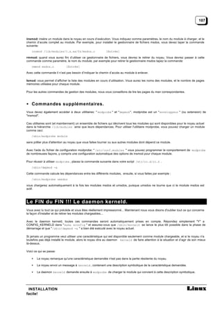107



insmod: insère un module dans le noyau en cours d’exécution. Vous indiquez comme paramètres, le nom du module à charger, et le
chemin d’accès complet au module. Par exemple, pour installer le gestionnaire de fichiers msdos, vous devez taper la commande
suivante:
   insmod /lib/modules/1.x.xx/fs/msdos.o                    [Entrée]

rmmod: quand vous aurez fini d’utiliser ce gestionnaire de fichiers, vous devrez le retirer du noyau. Vous devrez passer à cette
commande comme paramètre, le nom du module, par exemple pour retirer le gestionnaire msdos tapez la commande:
   rmmod msdos.o              [Entrée]

Avec cette commande il n’est pas besoin d’indiquer le chemin d’accès au module à enlever.

lsmod: vous permet d’afficher la liste des modules en cours d’utilisation. Vous aurez les noms des modules, et le nombre de pages
mémoires utilisées pour chaque module.

Pour les autres commandes de gestion des modules, nous vous conseillons de lire les pages du man correspondantes.



• Commandes supplémentaires.
Vous devez également accéder à deux utilitaires: " modprobe " et "depmod ". modprobe est un " enveloppeur " (ou extension) de
"insmod".

Ces utilitaires sont (et maintiennent) un ensemble de fichiers qui décrivent tous les modules qui sont disponibles pour le noyau actuel
dans la hiérarchie /lib/modules ainsi que leurs dépendances. Pour utiliser l'utilitaire modprobe, vous pouvez charger un module
comme ceci:
   /sbin/modprobe module

sans prêter plus d'attention au noyau que vous faites tourner ou aux autres modules dont dépend ce module.

Avec l'aide du fichier de configuration modprobe: " /etc/conf.modules " vous pouvez programmer le comportement de modprobe
de nombreuses façons, y compris une configuration automatique des options de insmod pour chaque module.

Pour réussir à utiliser modprobe , placez la commande suivante dans votre script /etc/rc.d/rc.S .
   /sbin/depmod -a

Cette commande calcule les dépendances entre les différents modules, ensuite, si vous faites par exemple :
   /sbin/modprobe umsdos

vous chargerez automatiquement à la fois les modules msdos et umsdos, puisque umsdos ne tourne que ci le module msdos est
actif.



Le FIN du FIN !!! Le daemon kerneld.
Vous avez lu tout ce qui précède et vous êtes réellement impressionné... Maintenant nous vous disons d'oublier tout ce qui concerne
la façon d'installer et de retirer les modules chargeables...

Avec le daemon kerneld, toutes ces commandes seront automatiquement prises en compte. Répondez simplement "Y" a
CONFIG_KERNELD dans " make xconfig " et assurez-vous que /sbin/kerneld se lance le plus tôt possible dans la phase de
démarrage et que "/sbin/depmod -a " a bien été exécuté avec le noyau actuel.

Si jamais un programme veut utiliser une caractéristique qui est disponible seulement comme module chargeable, et si le noyau n'a
toutefois pas déjà installé le module, alors le noyau dira au daemon kerneld de faire attention à la situation et d’agir de son mieux
là-dessus.

Voici ce qui se passe:

   •   Le noyau remarque qu'une caractéristique demandée n'est pas dans la partie résidente du noyau.

   •   Le noyau envoi un message à kerneld , contenant une description symbolique de la caractéristique demandée.

   •   Le daemon kerneld demande ensuite à modprobe de charger le module qui convient à cette description symbolique.




 INSTALLATION
facile!
 