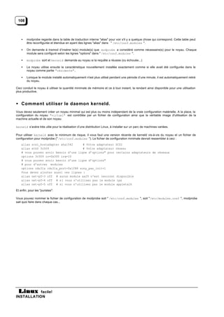 108



    •   modprobe regarde dans la table de traduction interne "alias" pour voir s'il y a quelque chose qui correspond. Cette table peut
        être reconfigurée et étendue en ayant des lignes "alias" dans " /etc/conf.modules ".

    •   On demande à insmod d’insérer le(s) module(s) que modprobe a considéré comme nécessaire(s) pour le noyau. Chaque
        module sera configuré selon les lignes "options" dans " /etc/conf.modules ".

    •   modprobe sort et kerneld demande au noyau si la requête a réussie (ou échouée...)

    •   Le noyau utilise ensuite la caractéristique nouvellement installée exactement comme si elle avait été configurée dans le
        noyau comme partie "résidente".

    •   Lorsque le module installé automatiquement n'est plus utilisé pendant une période d’une minute, il est automatiquement retiré
        du noyau.

Ceci conduit le noyau à utiliser la quantité minimale de mémoire et ce à tout instant, la rendant ainsi disponible pour une utilisation
plus productive.



• Comment utiliser le daemon kerneld.
Vous devez seulement créer un noyau minimal qui est plus ou moins indépendant de la vraie configuration matérielle. A la place, la
configuration du noyau "virtuel" est contrôlée par un fichier de configuration ainsi que la véritable image d'utilisation de la
machine actuelle et de son noyau.

kerneld s’avère très utile pour la réalisation d’une distribution Linux, à installer sur un parc de machines variées.

Pour utiliser kerneld avec le minimum de risque, il vous faut une version récente de kerneld vis-à-vis du noyau et un fichier de
configuration pour modprobe (" /etc/conf.modules "). Le fichier de configuration minimale devrait ressembler à ceci :
    alias scsi_hostadapter aha1542      # Votre adaptateur SCSI
    alias eth0 3c509                    # Votre adaptateur réseau
    # vous pouvez avoir besoin d'une ligne d’options" pour certains adaptateurs de réseaux
    options 3c509 io=0x300 irq=10
    # vous pouvez avoir besoin d'une ligne d’options"
    # pour d'autres modules
    options cdu31a cdu31a_port=0x1f88 sony_pas_init=1
    Vous devez ajouter aussi ces lignes :
    alias net-pf-3 off # aucun module ax25 n'est (encore) disponible
    alias net-pf-4 off # si vous n'utilisez pas le module ipx
    alias net-pf-5 off # si vous n'utilisez pas le module appletalk

Et enfin, pour les "puristes":

Vous pouvez nommer le fichier de configuration de modprobe soit " /etc/conf.modules ", soit "/etc/modules.conf ", modprobe
sait quoi faire dans chaque cas...




           facile!
INSTALLATION
 