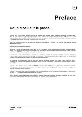 11




                                                                                            Preface
Coup d’oeil sur le passé...

Finlande, 1991. Linus Torvalds, étudiant, agacé par les limites du DOS Microsoft, préfère utiliser pour ses études un clone d’UNIX :
Minix. De toute évidence, le système peut être amélioré : Linus s’attaque à la réécriture de certaines parties de Minix. Celui-ci gagne
en performance, mais pas pour le seul bénéfice de Linus : cette même année, sous la chaleur toute relative du mois d’août finlandais,
il diffuse ses codes sources sur Internet. La version 0.1 de Linux est née !

                                                                                            *
Malgré ses limitations, cet embryon de système est rapidement repéré par des « hackers », qui voient en lui la base d’un système
réellement exploitable.

Dès lors, Linux ne cessera plus de grandir...

Aujourd’hui, Linux est un clone complet d’UNIX, dédié aux PC à architecture 32 bits. Multi-utilisateurs, multitâche, son environnement
gère la quasi totalité des périphériques fonctionnant sur PC. Il sait lire les disques aux formats OS/2 et MS/DOS, accepte n’importe
quel lecteur de CDROM, et a conquit les hackers du monde entier !

*
 Les « hackers » n’ont évidemment rien à voir avec les « crackers », pirateurs de logiciels : il s’agit de personnes formant une
« communauté » dont le fondement est l’échange de données et d’informations touchant à la programmation. Ils sont les réels
initiateurs du développement informatique lors de ces vingt dernières années.

Sa diffusion et son utilisation sont libres de droits sous certaines conditions; consultez à ce propos le texte intégral de la GPL
(General Public Licence) qui figure sur le CDROM et en annexe du Guide d’utilisation et d’installation (si vous avez acheté la version
Livre + CD).

Avec Linux vous disposez, pour le prix de ce CDROM, d’un vrai système UNIX, beaucoup plus complet et performant que bien
d’autres produits commerciaux largement plus onéreux. Il offre de nombreux avantages (code source, licence, ...) par rapport aux
systèmes disponibles dans le commerce.

Pour plus d’information sur le système d’exploitation Linux, consultez le fichier écrit par Rémy Card, René Cougnenc et Julien Simon,
“INTRO.TXT” (CD Khéops, dossier /docs/Francais/INTRO-Linux).

Si vous décidez d’installer directement Linux, consultez le chapitre 7 “Démarrer l’installation”. Si vous ne connaissez pas Linux, nous
vous invitons à lire l’intégralité de ce manuel (à l’exclusion des annexes) avant toute installation.




 INSTALLATION
facile!
 