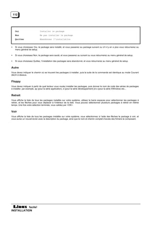 112




     Oui                      Installer le package
     Non                      Ne pas installer le package
     Quitter                  Abandonner l’installation


•    Si vous choisissez Oui, le package sera installé, et vous passerez au package suivant ou s’il n’y en a plus vous retournerez au
     menu général de setup.

•    Si vous choisissez Non, le package sera sauté, et vous passerez au suivant ou vous retournerez au menu général de setup.

•    Si vous choisissez Quittez, l’installation des packages sera abandonné, et vous retournerez au menu général de setup.


Autre
Vous devez indiquer le chemin où se trouvent les packages à installer, puis la suite de la commande est identique au mode Courant
décrit ci-dessus.


Floppy
Vous devez indiquer à partir de quel lecteur vous voulez installer les packages, puis donner le nom de code des séries de packages
à installer, par exemple, ap (pour la série application), d (pour la série développement) et x (pour la série XWindow) etc...


Retrait
Vous affiche la liste de tous les packages installés sur votre système, utilisez la barre espaces pour sélectionner les packages à
retirer, et les flèches pour vous déplacer à l’intérieur de la liste. Vous pouvez sélectionner plusieurs packages à retirer en même
temps. Une fois votre sélection terminée, vous validez par <OK>.


Voir
Vous affiche la liste de tous les packages installés sur votre système, vous sélectionnez à l’aide des flèches le package à voir, et
vous aurez un nouvel écran avec la description du package, ainsi que le nom et chemin complet d’accès des fichiers le composant.




           facile!
INSTALLATION
 