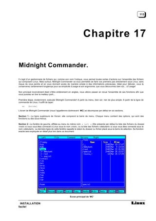 113




                                                                      Chapitre 17

Midnight Commander.

Il s’agit d’un gestionnaire de fichiers qui, comme son nom l’indique, vous permet toutes sortes d’actions sur l’ensemble des fichiers
qui composent Linux. Mais surtout, Midnight Commander va vous permettre de faire vos premiers pas directement sous Linux, sans
risque de vous perdre et en vous donnant accès de manière simple à des informations précieuses. Idéal pour débuter, vous le
conserverez certainement longtemps pour sa simplicité d’usage et son ergonomie, que vous découvrirez bien sûr... à l’usage!

Son principal inconvénient étant d’être entièrement en anglais, nous allons passer en revue l’ensemble de ses fonctions afin que
vous puissiez en tirer le meilleur parti...

Première étape, évidemment, exécuter Midnight Commander! A partir du menu, bien sûr, rien de plus simple. A partir de la ligne de
commande de Linux, il suffit de taper:
    mc    [Entrée]

L’écran de Midnight Commander (nous l’appellerons dorénavant MC) se décompose par défaut en six sections.

Section 1 - La ligne supérieure de l’écran: elle comprend la barre de menu. Chaque menu contient des options, qui sont des
fonctions ou des sous-menus.

Section 2 - La fenêtre de gauche, affiliée au menu du même nom « Left » .Elle présente par défaut la liste des fichiers du dossier
«root» si vous vous êtes connecté à Linux sous le nom «root», ou la liste des fichiers «debutant» si vous vous êtes connecté sous le
nom «debutant». La dernière ligne de cette fenêtre rappelle le statut du dossier ou fichier placé sous la barre de sélection. Sa fonction
exacte sera expliquée en détail plus loin dans ce document




                                                        Ecran principal de ‘MC’


 INSTALLATION
facile!
 