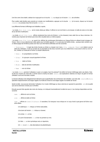 115



Une fois votre choix établi, validez-le en appuyant sur la touche [o] ou cliquez sur le bouton [Ok] de la fenêtre.

Pour quitter cette fenêtre sans prendre en compte vos modifications, appuyez sur la touche [c] (à la souris, cliquez sur le bouton
[Cancel] ) ou pressez deux fois la touche [Echap] .

Les différents formats d’affichage sont détaillés ci-après.

- Le mode «Full file list» est le mode utilisé par défaut. Il affiche le nom de fichier ou de dossier, la taille de celui-ci et la date
de sa dernière modification.

- Le mode «Brief file list» affiche simplement les noms de fichiers (...et de dossiers) mais cette fois sur deux colonnes. Un
nombre plus important de fichiers peut donc être visualisé dans un même espace.

- Le mode «Long file list» va, quant à lui, afficher de nombreuses informations sur chaque fichier en utilisant toute la largeur de
l’écran. Ainsi, si vous sélectionnez cette option pour la fenêtre gauche, il n’y aura plus de fenêtre droite... quoique dans certains cas
un télescopage des fenêtres puisse avoir lieu! Les informations affichées sont les suivantes:

    - Permission : il s’agit des droits d’accès au fichier ou dossier (voir menu File, commande Chmod ), en relation avec le
    statut de l’utilisateur. C’est sur la base de ce paramètre et des deux suivants que Linux détermine si vous avez le droit ou non de
    lire, d’éditer ou d’exécuter le fichier ou dossier sélectionné.

    - Owner : le «propriétaire» du fichier.

    - Group : le «groupe» auquel appartient le fichier.

    - Size     : taille du fichier.

    - Mtime : date de dernière modification.

    - Name     : nom du fichier.

- Le mode «User» permet à l’utilisateur («user» en anglais, faut-il le préciser?) de définir le format d’affichage selon ses désirs. Cela
se fait aux moyens de mots-clés, à rentrer dans le champ de saisie «User» . Les explications relatives à la façon de gérer le format
utilisateur vous sont données ci-après.

Le format utilisateur doit obligatoirement démarrer par la spécification de la dimension de la fenêtre. Les mots clés «half» et «full»
spécifient respectivement une largeur égale à la moitié de l’écran et une largeur égale à la totalité de l’écran.

Après la taille, vous pouvez demander l’utilisation d’un mode d’affichage sur deux colonnes en ajoutant le paramètre «2» et ce quelle
que soit la dimension choisie pour la fenêtre.

Ensuite peuvent être ajoutés des noms de champs, en indiquant éventuellement la taille de ceux-ci. Les champs disponibles sont les
suivants:

    name    : affiche le nom du fichier.

    size    : affiche la taille du fichier.

    type : affiche un «identificateur» (1 caractère). Ce marqueur vous indique en un coup d’oeil à quel genre de fichier vous
    avez affaire.

           -Un astérisque (*) indique un fichier exécutable,

           -Une barre de fraction (/) indique un dossier,

           -Un arroba (@) un lien,

           -Un point d’exclamation (!) un lien ne pointant sur rien,

           -Un tilde (~) un lien symbolique vers un répertoire,

           -Un (+) ou un (-), des descripteurs de périphériques.



 INSTALLATION
facile!
 