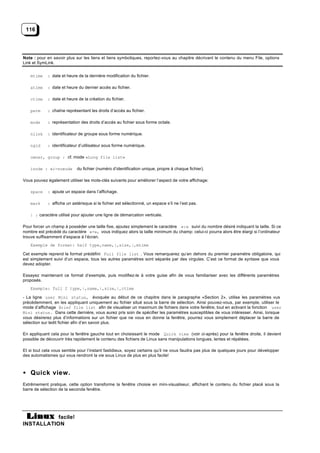116




Note : pour en savoir plus sur les liens et liens symboliques, reportez-vous au chapitre décrivant le contenu du menu File, options
Link et SymLink.


   mtime    : date et heure de la dernière modification du fichier.

   atime    : date et heure du dernier accès au fichier.

   ctime    : date et heure de la création du fichier.

   perm     : chaîne représentant les droits d’accès au fichier.

   mode     : représentation des droits d’accès au fichier sous forme octale.

   nlink    : identificateur de groupe sous forme numérique.

   ngid     : identificateur d’utilisateur sous forme numérique.

   owner, group : cf. mode «Long file list»

   inode : «i-noeud»        du fichier (numéro d’identification unique, propre à chaque fichier).

Vous pouvez également utiliser les mots-clés suivants pour améliorer l’aspect de votre affichage:

   space    : ajoute un espace dans l’affichage.

   mark     : affiche un astérisque si le fichier est sélectionné, un espace s’il ne l’est pas.

   | : caractère utilisé pour ajouter une ligne de démarcation verticale.

Pour forcer un champ à posséder une taille fixe, ajoutez simplement le caractère «:» suivi du nombre désiré indiquant la taille. Si ce
nombre est précédé du caractère «+», vous indiquez alors la taille minimum du champ: celui-ci pourra alors être élargi si l’ordinateur
trouve suffisamment d’espace à l’écran.
   Exemple de format: half type,name,|,size,|,mtime

Cet exemple reprend le format prédéfini Full file list . Vous remarquerez qu’en dehors du premier paramètre obligatoire, qui
est simplement suivi d’un espace, tous les autres paramètres sont séparés par des virgules. C’est ce format de syntaxe que vous
devez adopter.

Essayez maintenant ce format d’exemple, puis modifiez-le à votre guise afin de vous familiariser avec les différents paramètres
proposés.
   Exemple: full 2 type,|,name,|,size,|,ctime

- La ligne user Mini status, évoquée au début de ce chapitre dans le paragraphe «Section 2», utilise les paramètres vus
précédemment, en les appliquant uniquement au fichier situé sous la barre de sélection. Ainsi pouvez-vous, par exemple, utiliser le
mode d’affichage Brief file list afin de visualiser un maximum de fichiers dans votre fenêtre; tout en activant la fonction user
Mini status. Dans cette dernière, vous aurez pris soin de spécifier les paramètres susceptibles de vous intéresser. Ainsi, lorsque
vous désirerez plus d’informations sur un fichier que ne vous en donne la fenêtre, pourrez vous simplement déplacer la barre de
sélection sur ledit fichier afin d’en savoir plus.

En appliquant cela pour la fenêtre gauche tout en choisissant le mode Quick view (voir ci-après) pour la fenêtre droite, il devient
possible de découvrir très rapidement le contenu des fichiers de Linux sans manipulations longues, lentes et répétées.

Et si tout cela vous semble pour l’instant fastidieux, soyez certains qu’il ne vous faudra pas plus de quelques jours pour développer
des automatismes qui vous rendront la vie sous Linux de plus en plus facile!



• Quick view.
Extrêmement pratique, cette option transforme la fenêtre choisie en mini-visualiseur, affichant le contenu du fichier placé sous la
barre de sélection de la seconde fenêtre.




           facile!
INSTALLATION
 
