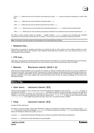 119



    - Filtre «c*»: affiche tous les noms de fichiers commençant par la lettre «c», quels que soient les caractères qui suivent cette
    lettre.

    - Filtre «*c*» : affiche tous les noms de fichiers contenant la lettre «c».

    - Filtre «*c» : affiche tous les noms de fichiers se terminant par la lettre «c».

    - Filtre «?c*»: affiche tous les noms de fichiers dont la deuxième lettre est un «c», quelle que soit la première lettre.

    - Filtre «??c»: affiche tous les noms de fichiers composés de seulement trois caractères mais se terminant forcément par    «c».

Par défaut, la ligne d’entrée contient le caractère * (appelé caractère «joker» ), indiquant que l’ensemble des caractères
composant les noms de fichiers doivent être pris en compte... Ce qui revient à dire que l’ensemble des fichiers sera affiché.


Note : les dossiers et les liens pointant sur des dossiers ne sont pas affectés par les filtres.



• Network link...
Cette option vous permet de manipuler les fichiers d’un second PC relié au vôtre comme si ceux-ci étaient présents sur votre
machine. Cette option étant à priori réservée à des utilisateurs familiarisés avec le système Linux, nous renvoyons ceux-ci vers la
documentation interne du logiciel.



• FTP link...
Cette option vous permet de manipuler les fichiers d’autres machines connectées sur un site FTP. Cette option étant à priori réservée
à des utilisateurs familiarisés avec le système Linux, nous renvoyons ceux-ci vers la documentation interne du logiciel.



• Rescan.                      Raccourci clavier: [Ctrl] + [r]
Cette fonction permet de mettre à jour le contenu d’un dossier, en relisant le contenu réel de celui-ci et non pas en affichant le
«souvenir» qu’en a MC. Il faut savoir que MC conserve dans un fichier la structure de l’arborescence du disque et des fichiers qui la
composent: modifiée à partir de MC, la mise à jour de la structure dans le fichier est bien sûr automatique ; modifiée à partir de la
ligne de commande ou d’un autre utilitaire, elle ne peut alors être connue de MC, qui devient susceptible de vous fournir des
informations fausses.



Menu File.

• User menu.                   raccourci clavier: [F2]
Cette commande appelle un menu contenant des commandes définies par l’utilisateur au sein du fichier ~/.mc.menu s’il existe, ou
par défaut dans le fichier /usr/local/lib/mc/mc.menu. Cependant, la définition de commandes étant réservée à des utilisateurs
possédant un minimum de pratique des commandes de Linux, nous ne vous en parlerons pas dans le présent ouvrage. Tout
utilisateur un peu curieux pourra cependant copier dans son dossier racine (/home/root) le fichier mc.menu situé dans le dossier
/usr/local/lib/mc et le modifier sans prendre de risque. Sous Linux, la curiosité n’est pas un défaut!



• View.                        raccourci clavier: [F3]
Visualise le fichier sélectionné.

Par défaut, le texte est formaté: chaque ligne dépassant la largeur de la fenêtre est coupée et affichée sur la ligne suivante ( mode
Wrap ). Vous pouvez supprimer le formatage ( mode UnWrap ) du texte en appuyant sur la touche [F2] et voir les lignes dépassant la
largeur de la fenêtre en utilisant les touches [ ] et [ ].

La touche [F4] permet de faire basculer l’affichage entre le mode de visualisation ASCII (texte) et hexadécimal.

La touche [F5] permet de se rendre directement à la ligne spécifiée.


 INSTALLATION
facile!
 