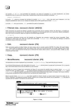 120



Les touches [F6] et [F7] vous permettent de rechercher une chaîne de caractères ou, en mode hexadécimal, une chaîne
hexadécimal. Dans ce dernier cas, chaque valeur hexadécimale entrée doit être précédée du caractère «x».
   Exemple: x74x68x65x20

La touche [F8] permet de visualiser les données de manière «brut» (Raw), c’est à dire sans aucun traitement, ou en les
analysant préalablement. Dans ce cas, l’analyse est réalisée selon le filtre spécifié dans le fichier mc.ext.

La touche [F3] ainsi que la touche [F10] permettent de quitter la visualisation.



• Filtered view. raccourci clavier: [Alt]+[!]
Cette commande vous permet de rediriger le résultat d’une commande vers le visualiseur interne. De cette façon, un résultat que
vous n’auriez pas eu le temps de voir, car affiché trop rapidement, ou trop long pour tenir sur un seul écran, devient consultable à
loisir. Pour vous en convaincre, tapez sur la ligne de commande la ligne suivante:
   ls /usr -R

Les premières informations fournies sont vite balayées par l’apparition des suivantes, rendant leur lecture impossible. Tapez
maintenant la même ligne mais cette fois à partir de la commande Filtered view: si le résultat est identique, le mode de
consultation est par contre bien plus souple.



• Edit.                       raccourci clavier: [F4]
Cette commande appelle par défaut l’éditeur de texte contenu dans la variable système EDITOR. Par défaut, MC appel l’éditeur
(vi). Celui-ci étant une application à part, donc externe à MC, nous ne le couvrons pas dans cet ouvrage. Reportez-vous à l’aide
interne de vi, dont le fonctionnement de base est au demeurant fort simple. Grâce à celui-ci, vous pourrez éditer, modifier ou créer
n’importe quel fichier texte.



• Copy.                       raccourci clavier: [F5]

• Move/Rename.                          raccourci clavier: [F6]
Les explications qui suivent s’appliquent aux commandes Copy et Move/Rename . Copy ayant été prise pour exemple.

Si une liste de fichiers/dossiers a été créée (grâce à la touche [Inser] ), elle est prise en compte par la commande. S’il n’y a pas de
liste, c’est le fichier placé sous la barre de sélection qui est concerné.

La fenêtre qui s’ouvre à l’appel de la commande (voir figure 4) vous permet de spécifier dans le premier champ «source» un
“masque de copie”, par défaut, le joker [*]. Ce masque fonctionne strictement sur le principe du filtre (cf. commande Filter , menus
Right & Left ). Utile pour spécifier quels éléments d’une liste doivent effectivement être copiés, ce masque n’est d’aucun intérêt si
un seul fichier est sélectionné. Dans ce dernier cas, vous devrez donc laisser le joker [*].

Dans le second champ «destination» , vous devez spécifier le chemin d’accès au dossier devant recevoir les copies de vos
fichiers. Cependant, il est également possible d’ajouter, après le nom du dossier (bien entendu suivi du séparateur «/»), des jokers et
caractères afin de modifier à l’arrivée les noms des fichiers.




                                                          Figure - 4 : Copy


           facile!
INSTALLATION
 