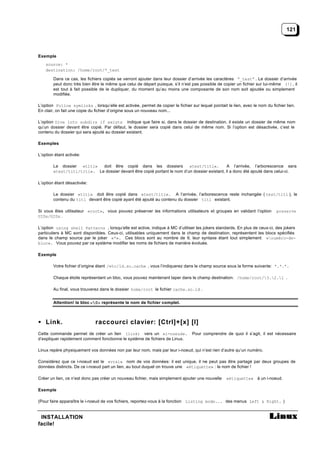 121



Exemple
    source: *
    destination: /home/root/*_test

        Dans ce cas, les fichiers copiés se verront ajouter dans leur dossier d’arrivée les caractères “_test” . Le dossier d’arrivée
        peut donc très bien être le même que celui de départ puisque, s’il n’est pas possible de copier un fichier sur lui-même (!), il
        est tout à fait possible de le dupliquer, du moment qu’au moins une composante de son nom soit ajoutée ou simplement
        modifiée.

L’option Follow symlinks , lorsqu’elle est activée, permet de copier le fichier sur lequel pointait le lien, avec le nom du fichier lien.
En clair, on fait une copie du fichier d’origine sous un nouveau nom...

L’option Dive into subdirs if exists indique que faire si, dans le dossier de destination, il existe un dossier de même nom
qu’un dossier devant être copié. Par défaut, le dossier sera copié dans celui de même nom. Si l’option est désactivée, c’est le
contenu du dossier qui sera ajouté au dossier existant.

Exemples

L’option étant activée:

        Le dossier «titi»   doit être copié dans les dossiers            «test/titi».         A l’arrivée, l’arborescence sera
        «test/titi/titi». Le dossier devant être copié portant le nom d’un dossier existant, il a donc été ajouté dans celui-ci.

L’option étant désactivée:

        Le dossier «titi» doit être copié dans «test/titi». A l’arrivée, l’arborescence reste inchangée ( test/titi ), le
        contenu du titi devant être copié ayant été ajouté au contenu du dossier titi existant.

Si vous êtes utilisateur «root», vous pouvez préserver les informations utilisateurs et groupes en validant l’option           preserve
UIDs/GIDs .

L’option using shell Patterns , lorsqu’elle est active, indique à MC d’utiliser les jokers standards. En plus de ceux-ci, des jokers
particuliers à MC sont disponibles. Ceux-ci, utilisables uniquement dans le champ de destination, représentent les blocs spécifiés
dans le champ source par le joker «*». Ces blocs sont au nombre de 9, leur syntaxe étant tout simplement «numéro-de-
bloc». Vous pouvez par ce système modifier les noms de fichiers de manière évoluée.

Exemple

        Votre fichier d’origine étant /etc/ld.so.cache , vous l’indiquerez dans le champ source sous la forme suivante: *.*.*.

        Chaque étoile représentant un bloc, vous pouvez maintenant taper dans le champ destination: /home/root/3.2.1 .

        Au final, vous trouverez dans le dossier home/root le fichier cache.so.ld .


        Attention! le bloc «0» représente le nom de fichier complet.



• Link.                       raccourci clavier: [Ctrl]+[x] [l]
Cette commande permet de créer un lien (link) vers un «i-noeud».                  Pour comprendre de quoi il s’agit, il est nécessaire
d’expliquer rapidement comment fonctionne le système de fichiers de Linux.

Linux repère physiquement vos données non par leur nom, mais par leur i-noeud, qui n’est rien d’autre qu’un numéro.

Considérez que ce i-noeud est le «vrai» nom de vos données: il est unique, il ne peut pas être partagé par deux groupes de
données distincts. De ce i-noeud part un lien, au bout duquel on trouve une «étiquette» : le nom de fichier !

Créer un lien, ce n’est donc pas créer un nouveau fichier, mais simplement ajouter une nouvelle     «étiquette» à un i-noeud.

Exemple

(Pour faire apparaître le i-noeud de vos fichiers, reportez-vous à la fonction Listing mode... des menus Left & Right. )


 INSTALLATION
facile!
 